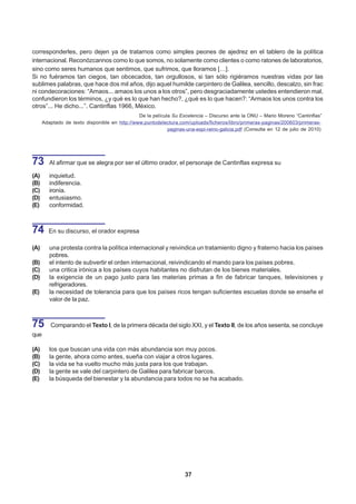 corresponderles, pero dejen ya de tratarnos como simples peones de ajedrez en el tablero de la política
internacional. Reconózcannos como lo que somos, no solamente como clientes o como ratones de laboratorios,
sino como seres humanos que sentimos, que sufrimos, que lloramos […].
Si no fuéramos tan ciegos, tan obcecados, tan orgullosos, si tan sólo rigiéramos nuestras vidas por las
sublimes palabras, que hace dos mil años, dijo aquel humilde carpintero de Galilea, sencillo, descalzo, sin frac
ni condecoraciones: “Amaos... amaos los unos a los otros”, pero desgraciadamente ustedes entendieron mal,
confundieron los términos, ¿y qué es lo que han hecho?, ¿qué es lo que hacen?: “Armaos los unos contra los
otros”... He dicho...”. Cantinflas 1966, México.
                                               De la película Su Excelencia – Discurso ante la ONU – Mario Moreno “Cantinflas”
      Adaptado de texto disponible en http://www.puntodelectura.com/uploads/ficheros/libro/primeras-paginas/200603/primeras-
                                                            paginas-una-espi-reino-galicia.pdf (Consulta en 12 de julio de 2010)




73       Al afirmar que se alegra por ser el último orador, el personaje de Cantinflas expresa su

(A)      inquietud.
(B)      indiferencia.
(C)      ironía.
(D)      entusiasmo.
(E)      conformidad.



74      En su discurso, el orador expresa

(A)      una protesta contra la política internacional y reivindica un tratamiento digno y fraterno hacia los países
         pobres.
(B)      el intento de subvertir el orden internacional, reivindicando el mando para los países pobres.
(C)      una critica irónica a los países cuyos habitantes no disfrutan de los bienes materiales.
(D)      la exigencia de un pago justo para las materias primas a fin de fabricar tanques, televisiones y
         refrigeradores.
(E)      la necesidad de tolerancia para que los países ricos tengan suficientes escuelas donde se enseñe el
         valor de la paz.



75       Comparando el Texto I, de la primera década del siglo XXI, y el Texto II, de los años sesenta, se concluye
que

(A)      los que buscan una vida con más abundancia son muy pocos.
(B)      la gente, ahora como antes, sueña con viajar a otros lugares.
(C)      la vida se ha vuelto mucho más justa para los que trabajan.
(D)      la gente se vale del carpintero de Galilea para fabricar barcos.
(E)      la búsqueda del bienestar y la abundancia para todos no se ha acabado.




                                                                    37
 