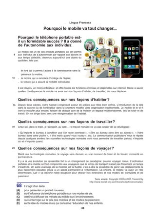Língua Francesa

                                 Pourquoi le mobile va tout changer...

      Pourquoi le téléphone portable est-
      il un formidable succès ? Il a donné
      de l’autonomie aux individus.
      Le mobile est un de ces produits portables qui ont permis
 5    aux individus de s’autonomiser par rapport aux savoirs et
      aux temps collectifs, devenus aujourd’hui des objets du
      quotidien, tels que:



      ·    le livre qui a permis l’accès à la connaissance sans la
           présence du maître;
10    ·    la montre qui a remplacé l’horloge de l’église;
      ·    la voiture qui a assuré la mobilité individuelle.

      Il est devenu un micro-ordinateur, et offre toutes les fonctions promises et disponibles sur internet. Reste à savoir
      quelles conséquences le mobile va avoir sur nos façons d’habiter, de travailler, de nous déplacer.


      Quelles conséquences sur nos façons d’habiter ?
15    Depuis deux siècles, notre habitat s’organisait autour de pièces aux rôles bien définis. L’introduction de la télé
      dans la cuisine ou de l’ordinateur dans la chambre modifie cette organisation traditionnelle. Le mobile et le wi-fi
      vont la troubler plus encore, faisant de chaque coin de la maison un espace multifonctionnel, lieu de loisir et de
      travail. On se dirige donc vers une réorganisation de l’habitat.


      Quelles conséquences sur nos façons de travailler ?
20    Chez soi, dans le train, à l’aéroport, au café…: le travail nomade ne va pas cesser de se développer.

      « Qu’importe le bureau à condition que l’on reste connecté », « Etre au bureau sans être au bureau », « Votre
      bureau dans votre poche », « Vos mails quand vous voulez », etc. La communication publicitaire nous le répète
      depuis quelques années: les nouvelles technologies nomades vont nous permettre de travailler partout, n’importe
      où et n’importe quand.

25    Quelles conséquences sur nos façons de voyager ?
      Marié aux technologies nomades, le voyage sera demain un vrai moment de loisir et de travail, connecté en
      permanence.
      Il y a là une évolution qui ressemble fort à un changement de paradigme: pouvoir voyager mieux. L’ordinateur
      portable et le mobile ont fait comprendre aux voyageurs que le temps de transport n’était pas forcément un temps
30    d’inactivité. Un autre avantage de la mobilité est la fluidité, c’est-à-dire la possibilité de gérer ses déplacements le
      plus facilement possible grâce à un accès permanent à l’information. Là encore, le mobile va avoir un rôle
      déterminant. Car il va devenir notre boussole pour choisir nos itinéraires et nos modes de transports et de
      paiement.
                                                                                Texte adapté, Copyright ©2004-2005 Transit-City
                                                                          http://www.transit-city.com/transits/technosnomades/

     68       Il s’agit d’un texte
     (A)      pour présenter un produit nouveau.
     (B)      sur l’influence du téléphone portable sur nos modes de vie.
     (C)      destiné à diffuser les méfaits du mobile sur l’environnement.
     (D)      qui s’interroge sur le prix des mobiles et les modes de paiement.
     (E)      sur le rôle du mobile en ce qui concerne l’éducation de nos enfants.
                                                                     38
 