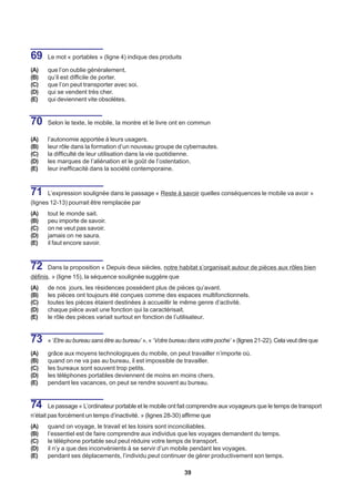 69    Le mot « portables » (ligne 4) indique des produits

(A)   que l’on oublie généralement.
(B)   qu’il est difficile de porter.
(C)   que l’on peut transporter avec soi.
(D)   qui se vendent très cher.
(E)   qui deviennent vite obsolètes.


70    Selon le texte, le mobile, la montre et le livre ont en commun

(A)   l’autonomie apportée à leurs usagers.
(B)   leur rôle dans la formation d’un nouveau groupe de cybernautes.
(C)   la difficulté de leur utilisation dans la vie quotidienne.
(D)   les marques de l’aliénation et le goût de l’ostentation.
(E)   leur inefficacité dans la société contemporaine.



71    L’expression soulignée dans le passage « Reste à savoir quelles conséquences le mobile va avoir »
(lignes 12-13) pourrait être remplacée par
(A)   tout le monde sait.
(B)   peu importe de savoir.
(C)   on ne veut pas savoir.
(D)   jamais on ne saura.
(E)   il faut encore savoir.



72    Dans la proposition « Depuis deux siècles, notre habitat s’organisait autour de pièces aux rôles bien
définis. » (ligne 15), la séquence soulignée suggère que
(A)   de nos jours, les résidences possèdent plus de pièces qu’avant.
(B)   les pièces ont toujours été conçues comme des espaces multifonctionnels.
(C)   toutes les pièces étaient destinées à accueillir le même genre d’activité.
(D)   chaque pièce avait une fonction qui la caractérisait.
(E)   le rôle des pièces variait surtout en fonction de l’utilisateur.


73    « ‘Etre au bureau sans être au bureau’ », « ‘Votre bureau dans votre poche’ » (lignes 21-22). Cela veut dire que

(A)   grâce aux moyens technologiques du mobile, on peut travailler n’importe où.
(B)   quand on ne va pas au bureau, il est impossible de travailler.
(C)   les bureaux sont souvent trop petits.
(D)   les téléphones portables deviennent de moins en moins chers.
(E)   pendant les vacances, on peut se rendre souvent au bureau.


74    Le passage « L’ordinateur portable et le mobile ont fait comprendre aux voyageurs que le temps de transport
n’était pas forcément un temps d’inactivité. » (lignes 28-30) affirme que
(A)   quand on voyage, le travail et les loisirs sont inconciliables.
(B)   l’essentiel est de faire comprendre aux individus que les voyages demandent du temps.
(C)   le téléphone portable seul peut réduire votre temps de transport.
(D)   il n’y a que des inconvénients à se servir d’un mobile pendant les voyages.
(E)   pendant ses déplacements, l’individu peut continuer de gérer productivement son temps.

                                                              39
 