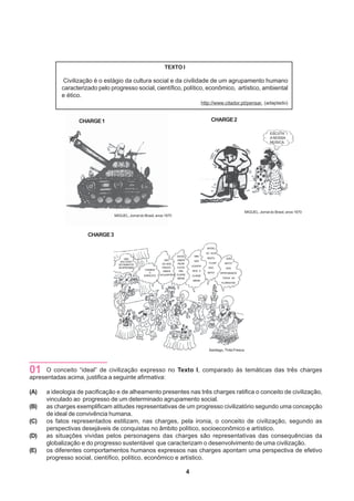 TEXTO I

            Civilização é o estágio da cultura social e da civilidade de um agrupamento humano
           caracterizado pelo progresso social, científico, político, econômico, artístico, ambiental
           e ético.
                                                                                                  http://www.citador.pt/pensar. (adaptado)


                  CHARGE 1                                                                             CHARGE 2

                                                                                                                                             ESCUTA !
                                                                                                                                             A NOSSA
                                                                                                                                             MÚSICA.




                                                                                                                              MIGUEL, Jornal do Brasil, anos 1970
                                MIGUEL, Jornal do Brasil, anos 1970




                     CHARGE 3

                                                                                                    ENTÃO
                                                                                                    SÓ NOS
                                                                           ENTÃO          MAS
                                      UMA                                                           RESTA       QUE
                                                                 NÃO       VAMOS          NÓS
                                   MULTIDÃO
                                                                DÁ, NÓS    PEDIR                     FUGIR     MATO?
                                  DE FAMINTOS
                                                                                        LIQUIDA-
                                  SE APROXIMA!                  PRIVATI-   AJUDA                     PRÔ        NÓS
                                                   CHAMEM                               MOS A
                                                                 ZAMOS      PRA
                                                      O                                             MATO!    DERRUBAMOS
                                                  EXÉRCITO!   OS QUARTÉIS! CLASSE       CLASSE
                                                                           MÉDIA!                             TODAS AS
                                                                                         MÉDIA!
                                                                                                             FLORESTAS!




                                                                                                     Santiago, Tinta Fresca




01    O conceito “ideal” de civilização expresso no Texto I, comparado às temáticas das três charges
apresentadas acima, justifica a seguinte afirmativa:

(A)   a ideologia de pacificação e de alheamento presentes nas três charges ratifica o conceito de civilização,
      vinculado ao progresso de um determinado agrupamento social.
(B)   as charges exemplificam atitudes representativas de um progresso civilizatório segundo uma concepção
      de ideal de convivência humana.
(C)   os fatos representados estilizam, nas charges, pela ironia, o conceito de civilização, segundo as
      perspectivas desejáveis de conquistas no âmbito político, socioeconômico e artístico.
(D)   as situações vividas pelos personagens das charges são representativas das consequências da
      globalização e do progresso sustentável que caracterizam o desenvolvimento de uma civilização.
(E)   os diferentes comportamentos humanos expressos nas charges apontam uma perspectiva de efetivo
      progresso social, científico, político, econômico e artístico.

                                                                                    4
 