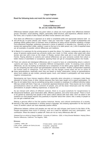 Língua Inglesa

   Read the following texts and mark the correct answer.
                                                             Text I

                                                  Cultural Differences?
                                            Or, are we really that different?

   Differences between people within any given nation or culture are much greater than differences between
   groups. Education, social standing, religion, personality, belief structure, past experience, affection shown in
   the home, and a myriad of other factors will affect human behavior and culture.

   Sure there are differences in approach as to what is considered polite and appropriate behavior both on
5 and off the job. In some cultures “yes” means “l hear you” more than “I agree”. Length of pleasantries and
   greetings before getting down to business; level of tolerance for being around someone speaking a foreign
   (not-understood) language; politeness measured in terms of gallantry or etiquette (e.g., standing up for a
   woman who approaches a table, yielding1 a seat on the bus to an older person, etc.); and of expected dress
   are all examples of possible cultural differences and traditions.

10 In Mexico it is customary for the arriving person to greet the others. For instance, someone who walks into a
   group of persons eating would say provecho (enjoy your meal). In Chile, women often greet both other
   women and men with a kiss on the cheek. In Russia, women often walk arm in arm with their female
   friends. Paying attention to customs and cultural differences can give someone outside that culture a
   better chance of assimilation or acceptance. Ignoring these can get an unsuspecting person into trouble.

15 There are cultural and ideological differences and it is good to have an understanding about a culture’s
   customs and ways. Aaron Pun, a Canadian ODCnet correspondent, wrote: “In studying cross cultural
   differences, we are not looking at individuals but a comparison of one ethnic group against others. Hence,
   we are comparing two bell curves2 and generalization cannot be avoided.” Another correspondent explained
   the human need to categorize. True and true, but the danger comes when we act on some of
20 these generalizations, especially when they are based on faulty3 observation. Acting on generalizations
   about such matters as eye contact, personal space, touch, and interest in participation can have serious
   negative consequences.

   Stereotyping can have intense negative effects, especially when educators or managers make fewer
   attempts to involve those of other cultures because they have been taught not to expect participation. Or
25 they do not realize there may be something wrong when a student or employee of a different ethnicity makes
   little eye contact with them. Faye Lee, a concerned Japanese-American wrote: “How anyone can try to make
   generalizations about an entire continent of people, plus all the Asian Americans and the infinite
   permutations of people’s differing experiences, is beyond me.”

   As we interact with others of different cultures, there is no good substitute for receptiveness to
30 interpersonal feedback, good observation skills, effective questions, and some horse sense4. There is much
   to be gained by observing how people of the same culture interact with each other. Don’t be afraid to ask
   questions as most people respond very positively to inquiries5 about their culture. Ask a variety of people so
   you can get a balanced view.

   Making a genuine effort to find the positive historical, literary, and cultural contributions of a society;
35 learning a few polite expressions in another person’s language; and showing appreciation for the food and
   music of another culture can have especially positive effects.

   Differences between cultures and peoples are real and can add richness (and humor) to the fabric of life.
   People everywhere have much in common, such as a need for affiliation and love, participation, and
   contribution. When the exterior is peeled off6, there are not so many differences after all.
   (Adapted from an article by Gregorio Billikopf - University of California - 2009, in Party-Directed Mediation: Helping Others
   Resolve Differences, California: The Regents, 1999)

   Glossary
   1 yielding - ceder, dar                        4 horse sense - senso comum
   2 bell curves - gráficos em forma de sino      5 inquiries - perguntas
   3 faulty - equivocada                          6 peeled off - desnudado



                                                                 41
 