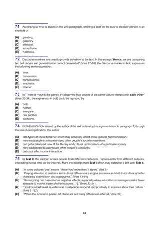 71  According to what is stated in the 2nd paragraph, offering a seat on the bus to an older person is an
example of

(A)   greeting.
(B)   gallantry.
(C)   affection.
(D)   acceptance.
(E)   rudeness.

72 Discourse markers are used to provide cohesion to the text. In the excerpt “Hence, we are comparing
two bell curves and generalization cannot be avoided” (lines 17-18), the discourse marker in bold expresses
the following semantic relation:

(A)   time.
(B)   concession.
(C)   consequence.
(D)   emphasis.
(E)   manner.

73 In “There is much to be gained by observing how people of the same culture interact with each other”
(lines 30-31), the expression in bold could be replaced by

(A)   both.
(B)   neither.
(C)   everyone.
(D)   one another.
(E)   each one.

74    EXEMPLIFICATION is used by the author of the text to develop his argumentation. In paragraph 7, through
the use of exemplification, the author

(A)   lists types of social behavior which may positively affect cross-cultural communication.
(B)   may lead people to misunderstand other people’s social conventions.
(C)   can get a balanced view of the literary and cultural contributions of a particular society.
(D)   may lead people to appreciate other people’s literatures.
(E)   does not affect social interaction.

75    In Text II, the cartoon shows people from different continents, consequently from different cultures,
interacting in real time on the internet. Mark the excerpt from Text I which may establish a link with Text II.

(A)   “In some cultures “yes” means “I hear you” more than “I agree.” (line 5)
(B)    “Paying attention to customs and cultural differences can give someone outside that culture a better
      chance by assimilation and acceptance.” (lines 13-14)
(C)   “Stereotyping can have intense negative effects, especially when educators or managers make fewer
      attempts to involve those of other cultures […].” (lines 23-24)
(D)   “Don’t be afraid to ask questions as most people respond very positively to inquiries about their culture.”
      (lines 31-32)
(E)    “When the exterior is peeled off, there are not many differences after all.” (line 39)




                                                          43
 