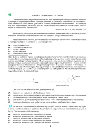 05                                RUMO À ECONOMIA DA BIOCIVILIZAÇÃO

        O setor produtivo será obrigado a se adaptar a uma nova matriz energética e a agricultura será empurrada
a privilegiar os pequenos proprietários rurais e seus métodos de cultura mais sustentáveis. É a “biocivilização”,
como denominou o franco polonês Ignacy Sachs, autor do conceito de ecodesenvolvimento. “As civilizações
que virão serão diferentes das antigas, já que a humanidade se encontra em um novo e superior ponto da
espiral do conhecimento”, afirma Sachs.
                                                                     Revista ISTOÉ, ano 32, no 2093, 23/12/2009, p.112.


     Na perspectiva da biocivilização, um aspecto fundamental a ser incorporado é o da renovação da matriz
energética, apoiada em fontes alternativas, como por exemplo, a energia gerada pelo vento.

      No caso do território brasileiro, considerando esse tipo de energia e a velocidade constante dos ventos,
o maior potencial eólico concentra-se no seguinte segmento:

(A)   borda sul da Amazônia.
(B)   borda oriental da Amazônia.
(C)   litoral do Sudeste.
(D)   litoral do Nordeste.
(E)   chapadas do Centro-Oeste.

06     Evitar ou controlar o impacto causado pelas atividades humanas no meio ambiente é uma preocupação
mundial. Como em muitas outras atividades, a fabricação de produtos químicos envolve riscos. Mas a indústria
química, apontada por muitos anos como vilã nas agressões à natureza, tem investido em equipamentos de
controle, em novos sistemas gerenciais e em processos tecnológicos para reduzir ao mínimo o risco de acidentes
ecológicos. Quando se utilizam sabões e detergentes nos processos de lavagem – industriais ou domésticos –, os
resíduos vão para o sistema de esgoto. Após algum tempo, os resíduos são decompostos por micro-organismos
existentes na água. Diz-se, então, que esses compostos são biodegradáveis. As estruturas apresentadas a
seguir são exemplos dessas substâncias:


                                                                                               O
                                                                                                       O Na +

                                                                                                   O




      Com base nas estruturas observadas, pode-se afirmar que

(A)   os sabões são produtos de hidrólise ácida de éteres.
(B)   os detergentes são compostos orgânicos obtidos a partir da hidrólise de gorduras animais e óleos vegetais.
(C)   os detergentes mais comuns são sais de ácidos sulfônicos de cadeias curtas.
(D)   tanto os sabões quanto os detergentes derivados de ácidos sulfônicos são denominados catiônicos.
(E)   na estrutura do sabão, a parte apolar interage com a gordura e a parte polar com a água.

07     Em dias frios, o chuveiro elétrico é geralmente regulado para a posição “inverno”. O efeito dessa regulagem
é alterar a resistência elétrica do resistor do chuveiro de modo a aquecer mais, e mais rapidamente, a água do
banho. Para isso, essa resistência deve ser

(A)   diminuída, aumentando-se o comprimento do resistor.
(B)   aumentada, aumentando-se o comprimento do resistor.
(C)   diminuída, diminuindo-se o comprimento do resistor.
(D)   aumentada, diminuindo-se o comprimento do resistor.
(E)   aumentada, aumentando-se a voltagem nos terminais do resistor.

                                                            6
 