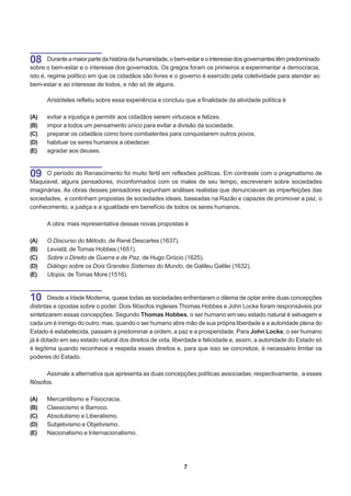 08      Durante a maior parte da história da humanidade, o bem-estar e o interesse dos governantes têm predominado
sobre o bem-estar e o interesse dos governados. Os gregos foram os primeiros a experimentar a democracia,
isto é, regime político em que os cidadãos são livres e o governo é exercido pela coletividade para atender ao
bem-estar e ao interesse de todos, e não só de alguns.

      Aristóteles refletiu sobre essa experiência e concluiu que a finalidade da atividade política é

(A)   evitar a injustiça e permitir aos cidadãos serem virtuosos e felizes.
(B)   impor a todos um pensamento único para evitar a divisão da sociedade.
(C)   preparar os cidadãos como bons combatentes para conquistarem outros povos.
(D)   habituar os seres humanos a obedecer.
(E)   agradar aos deuses.



09    O período do Renascimento foi muito fértil em reflexões políticas. Em contraste com o pragmatismo de
Maquiavel, alguns pensadores, inconformados com os males de seu tempo, escreveram sobre sociedades
imaginárias. As obras desses pensadores expunham análises realistas que denunciavam as imperfeições das
sociedades, e continham propostas de sociedades ideais, baseadas na Razão e capazes de promover a paz, o
conhecimento, a justiça e a igualdade em benefício de todos os seres humanos.

      A obra mais representativa dessas novas propostas é

(A)   O Discurso do Método, de René Descartes (1637).
(B)   Leviatã, de Tomas Hobbes (1651).
(C)   Sobre o Direito de Guerra e de Paz, de Hugo Grócio (1625).
(D)   Diálogo sobre os Dois Grandes Sistemas do Mundo, de Galileu Galilei (1632).
(E)   Utopia, de Tomas More (1516).



10      Desde a Idade Moderna, quase todas as sociedades enfrentaram o dilema de optar entre duas concepções
distintas e opostas sobre o poder. Dois filósofos ingleses Thomas Hobbes e John Locke foram responsáveis por
sintetizarem essas concepções. Segundo Thomas Hobbes, o ser humano em seu estado natural é selvagem e
cada um é inimigo do outro; mas, quando o ser humano abre mão de sua própria liberdade e a autoridade plena do
Estado é estabelecida, passam a predominar a ordem, a paz e a prosperidade. Para John Locke, o ser humano
já é dotado em seu estado natural dos direitos de vida, liberdade e felicidade e, assim, a autoridade do Estado só
é legítima quando reconhece e respeita esses direitos e, para que isso se concretize, é necessário limitar os
poderes do Estado.

        Assinale a alternativa que apresenta as duas concepções políticas associadas, respectivamente, a esses
filósofos.

(A)   Mercantilismo e Fisiocracia.
(B)   Classicismo e Barroco.
(C)   Absolutismo e Liberalismo.
(D)   Subjetivismo e Objetivismo.
(E)   Nacionalismo e Internacionalismo.




                                                            7
 
