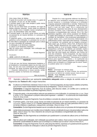 TEXTO II                                                     TEXTO III

      Uma mesa cheia de feijões.                                   Pasolini foi o mais aguerrido defensor da diferença,
      O gesto de os juntar num montão único. E o gesto de  ao detectar uma verdadeira mutação antropológica do
      os separar, um por um, do dito montão.               mundo moderno: a condição humana e a condição
      O primeiro gesto é bem mais simples e pede menos     burguesa passavam tristemente a coincidir. Tratava-se de
 5    tempo que o segundo.                              5 um poder invisível, diluído e onipresente. Tudo se tornava
      Se em vez da mesa fosse um território, em lugar de   igual a tudo em todo lugar. Era a melancolia da
      feijões estariam pessoas. Juntar todas as pessoas    semelhança, inspirando boa parte de seus desesperados
      num montão único é trabalho menos complicado do      Escritos corsários. Era o fascismo de consumo que
      que o de personalizar cada uma delas.                devastava a singularidade das culturas. Era o fim dos
10    O primeiro gesto, o de reunir, aunar, tornar uno todas
                                                        10 substratos sagrados, como vemos acontecer em Medéia.
      as pessoas de um mesmo território, é o processo da   O sujeito dava espaço ao consumidor. O corpo passava à
      CIVILIZAÇÃO.                                         condição de mercadoria. Uma erotomania generalizada a
      O segundo gesto, o de personalizar cada ser que      braços dados com o bom-mocismo desenxabido do
      pertence a uma civilização, é o processo da CULTURA. politicamente correto. Toda razão para Garaudy: o Ocidente
15    É mais difícil a passagem da civilização para a cultura
                                                        15 é um acidente. Um acidente que se imagina universal.
      do que a formação de civilização.                    Tanto assim que, de Roma a Nova York, de Buenos Aires
      A civilização é um fenômeno colectivo.               a Paris, Pasolini deparava-se com jovens cada vez mais
      A cultura é um fenômeno individual.                  parecidos entre si, a um só tempo infelizes e orgulhosos,
      Não há cultura sem civilização, nem civilização que  mesquinhos e arrivistas. Em Isfahan, por exemplo, muitos
20    perdure sem cultura.                              20 começavam a usar um corte de cabelo à europeia. Para
                                       Almada Negreiros    dizer que não eram iguais aos bárbaros, aos mortos de
                                                           fome dos arredores: “somos burgueses, eis aqui nossos
    Vocabulário                                            cabelos compridos, que provam nossa modernidade
     aunar - juntar em um todo; unir                       internacional de privilegiados.” Recusavam a própria
                                                        25 cultura para ingressar       acéfalos     no submundo da
                           TEXTO IV                        modernidade. Quem poderá pressentir a profundidade do
                                                           abismo que os ameaça ou a tristeza que os cerca? Quem
    O dia em que nós formos inteiramente brasileiros e     os poderá salvar de si mesmos?
   só brasileiros a humanidade estará rica de mais uma
   raça, rica de uma nova combinação de qualidades                                                      Marco Lucchesi
   humanas. As raças humanas são acordes musicais          Vocabulário
   (...) Quando realizarmos o nosso acorde, então          Medeia - personagem da mitologia grega
   seremos usados na harmonia da civilização.              erotomania - exageração, às vezes mórbida, dos sentimentos
                                                                amorosos e do fascínio por contatos sexuais; mania de sexo
                                                                Garaudy - Roger Garaudy, pensador francês
                                            Mário de Andrade
                                                                Isfahan - cidade no Irã

 11         Assinale a alternativa que apresenta comentário adequado sobre a relação de sentido entre os
      fragmentos dos Textos II e III, a seguir transcritos:
  (A)       A cultura é um fenômeno individual. (Texto II, linha 18) / “somos burgueses, eis aqui nossos cabelos compridos,
            que provam nossa modernidade internacional de privilegiados.” (Texto III, linhas 22-24)
            Comentário: O segundo fragmento (Texto III) implica, pelo discurso citado, um conflito com o sentido do
            termo cultura enunciado no primeiro fragmento (Texto II).
  (B)       O segundo gesto, o de personalizar cada ser que pertence a uma civilização, é o processo da CULTURA. (Texto
            II, linhas 13-14) / Recusavam a própria cultura para ingressar acéfalos    no submundo da modernidade.
            (Texto III, linhas 24-26)
            Comentário: O segundo fragmento (Texto III) enfatiza o conceito de cultura do primeiro (Texto II).
  (C)       O primeiro gesto, o de reunir, aunar, tornar uno todas as pessoas de um mesmo território, é o processo da
            CIVILIZAÇÃO.
                       (Texto II, linhas 10-12) / Pasolini deparava-se com jovens cada vez mais parecidos entre si, a um
            só tempo infelizes e orgulhosos, mesquinhos e arrivistas. (Texto III, linhas 17-19)
            Comentário: Os dois fragmentos baseiam-se em conceitos de cultura como um processo de homogeneização.
  .
  (D)       Juntar todas as pessoas num montão único é trabalho menos complicado do que o de personalizar cada uma
            delas. (Texto II, linhas 7-9) / Era o fascismo de consumo que devastava a singularidade das culturas.
            (Texto III, linhas 8-9)
            Comentário: Os dois fragmentos se contradizem por questionarem o conceito de cultura como um fenômeno
            coletivo.
  (E)       Não há cultura sem civilização, nem civilização que perdure sem cultura. (Texto II, linhas 19-20) / Quem poderá
            pressentir a profundidade do abismo que os ameaça ou a tristeza que os cerca? (Texto III, linhas 26-27)
            Comentário: O segundo fragmento (Texto III), pela pergunta retórica, expressa um questionamento quanto à
            validade dos conceitos de civilização e cultura do primeiro fragmento (Texto II).

                                                                    8
 