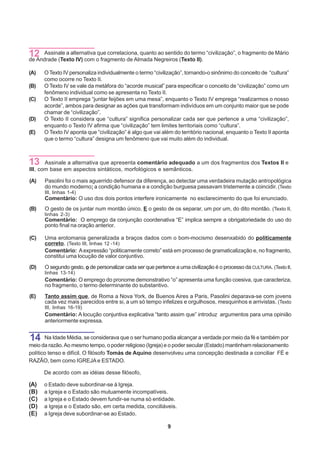 12 Assinale a alternativao fragmento de Almada Negreiros (Texto II). “civilização”, o fragmento de Mário
de Andrade (Texto IV) com
                          que correlaciona, quanto ao sentido do termo


(A)   O Texto IV personaliza individualmente o termo “civilização”, tornando-o sinônimo do conceito de “cultura”
      como ocorre no Texto II.
(B)   O Texto IV se vale da metáfora do “acorde musical” para especificar o conceito de “civilização” como um
      fenômeno individual como se apresenta no Texto II.
(C)   O Texto II emprega “juntar feijões em uma mesa”, enquanto o Texto IV emprega “realizarmos o nosso
      acorde”, ambos para designar as ações que transformam indivíduos em um conjunto maior que se pode
      chamar de “civilização”.
(D)   O Texto II considera que “cultura” significa personalizar cada ser que pertence a uma “civilização”,
      enquanto o Texto IV afirma que “civilização” tem limites territoriais como “cultura”.
(E)   O Texto IV aponta que “civilização” é algo que vai além do território nacional, enquanto o Texto II aponta
      que o termo “cultura” designa um fenômeno que vai muito além do individual.



13     Assinale a alternativa que apresenta comentário adequado a um dos fragmentos dos Textos II e
III, com base em aspectos sintáticos, morfológicos e semânticos.

(A)   Pasolini foi o mais aguerrido defensor da diferença, ao detectar uma verdadeira mutação antropológica
      do mundo moderno: a condição humana e a condição burguesa passavam tristemente a coincidir. (Texto
      III, linhas 1-4)
      Comentário: O uso dos dois pontos interfere ironicamente no esclarecimento do que foi enunciado.
(B)   O gesto de os juntar num montão único. E o gesto de os separar, um por um, do dito montão. (Texto II,
      linhas 2-3)
      Comentário: O emprego da conjunção coordenativa “E” implica sempre a obrigatoriedade do uso do
      ponto final na oração anterior.

(C)   Uma erotomania generalizada a braços dados com o bom-mocismo desenxabido do politicamente
      correto. (Texto III, linhas 12 -14)
      Comentário: A expressão “politicamente correto” está em processo de gramaticalização e, no fragmento,
      constitui uma locução de valor conjuntivo.

(D)   O segundo gesto, o de personalizar cada ser que pertence a uma civilização é o processo da CULTURA. (Texto II,
      linhas 13-14)
      Comentário: O emprego do pronome demonstrativo “o” apresenta uma função coesiva, que caracteriza,
      no fragmento, o termo determinante do substantivo.
(E)   Tanto assim que, de Roma a Nova York, de Buenos Aires a Paris, Pasolini deparava-se com jovens
      cada vez mais parecidos entre si, a um só tempo infelizes e orgulhosos, mesquinhos e arrivistas. (Texto
      III, linhas 16-19)
      Comentário: A locução conjuntiva explicativa “tanto assim que” introduz argumentos para uma opinião
      anteriormente expressa.


14     Na Idade Média, se considerava que o ser humano podia alcançar a verdade por meio da fé e também por
meio da razão. Ao mesmo tempo, o poder religioso (Igreja) e o poder secular (Estado) mantinham relacionamento
político tenso e difícil. O filósofo Tomás de Aquino desenvolveu uma concepção destinada a conciliar FÉ e
RAZÃO, bem como IGREJA e ESTADO.

      De acordo com as idéias desse filósofo,

(A)   o Estado deve subordinar-se à Igreja.
(B)   a Igreja e o Estado são mutuamente incompatíveis.
(C)   a Igreja e o Estado devem fundir-se numa só entidade.
(D)   a Igreja e o Estado são, em certa medida, conciliáveis.
(E)   a Igreja deve subordinar-se ao Estado.

                                                            9
 
