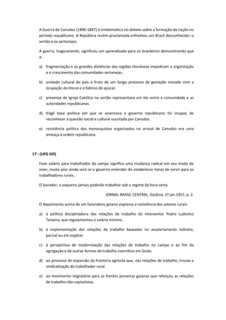 A Guerra de Canudos (1896-1897) é emblemática no debate sobre a formação da nação no
   período republicano. A República recém-proclamada enfrentou um Brasil desconhecido: o
   sertão e os sertanejos.

   A guerra, tragicamente, significou um aprendizado para os brasileiros demonstrando que
   a:

   a) fragmentação e as grandes distâncias das regiões litorâneas impediram a organização
      e o crescimento das comunidades sertanejas.

   b) unidade cultural do país é fruto de um longo processo de gestação iniciado com a
      ocupação do litoral e o fabrico do açúcar.

   c) presença da Igreja Católica no sertão representava um elo entre a comunidade e as
      autoridades republicanas.

   d) frágil base política em que se assentava o governo republicano foi incapaz de
      reconhecer a questão social e cultural suscitada por Canudos.

   e) resistência política dos monarquistas organizados no arraial de Canudos era uma
      ameaça à ordem republicana.



17 - (UFG GO)

   Fixar salário para trabalhador do campo significa uma mudança radical em seu modo de
   viver, muito pior ainda será se o governo entender de estabelecer horas de servir para os
   trabalhadores rurais.

   O lavrador, o vaqueiro jamais poderão trabalhar sob o regime da hora certa.

                                         JORNAL BRASIL CENTRAL. Goiânia, 1º jan.1957, p. 2.

   O depoimento acima de um fazendeiro goiano expressa a resistência dos setores rurais:

   a) à política disciplinadora das relações de trabalho do interventor Pedro Ludovico
      Teixeira, que regulamentou o salário mínimo.

   b) à implementação das relações de trabalho baseadas no assalariamento indireto,
      parcial ou em espécie.

   c) à perspectiva de modernização das relações de trabalho no campo e ao fim da
      agregação e de outras formas de trabalho coercitivo em Goiás.

   d) ao processo de expansão da fronteira agrícola que, nas relações de trabalho, trouxe a
      sindicalização do trabalhador rural.

   e) ao movimento migratório para as frentes pioneiras goianas que reforçou as relações
      de trabalho não-capitalistas.
 