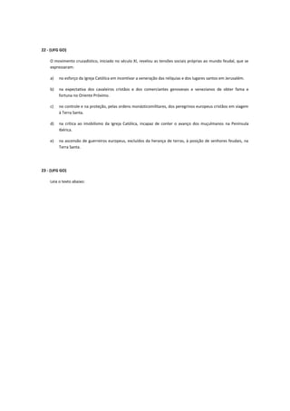 22 - (UFG GO)

    O movimento cruzadístico, iniciado no século XI, revelou as tensões sociais próprias ao mundo feudal, que se
    expressaram:

    a)   no esforço da Igreja Católica em incentivar a veneração das relíquias e dos lugares santos em Jerusalém.

    b)   na expectativa dos cavaleiros cristãos e dos comerciantes genoveses e venezianos de obter fama e
         fortuna no Oriente Próximo.

    c)   no controle e na proteção, pelas ordens monásticomilitares, dos peregrinos europeus cristãos em viagem
         à Terra Santa.

    d)   na crítica ao imobilismo da Igreja Católica, incapaz de conter o avanço dos muçulmanos na Península
         Ibérica.

    e)   na ascensão de guerreiros europeus, excluídos da herança de terras, à posição de senhores feudais, na
         Terra Santa.




23 - (UFG GO)

    Leia o texto abaixo:
 