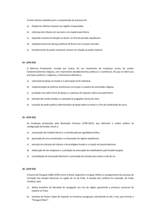 O texto oferece subsídios para a compreensão do processo de:

    a)   fixação de colônias romanas nas regiões conquistadas.

    b)   cobrança dos tributos em escravos e em espécie para Roma.

    c)   expansão romana em direção ao Norte, no final do período republicano.

    d)   estabelecimento de alianças políticas de Roma com os povos vencidos.

    e)   fortalecimento do poder senatorial romano em relação ao poder imperial.




24 - (UFG GO)

    A Reforma Protestante, iniciada por Lutero, foi um movimento de mudanças sociais de caráter
    fundamentalmente religioso, com importantes desdobramentos políticos e econômicos. No que se refere aos
    princípios políticos e religiosos, o luteranismo defendia a:

    a)   submissão da Igreja ao Estado e a valorização da fé individual.

    b)   implementação de políticas econômicas na Europa e a quebra da autoridade religiosa.

    c)   jurisdição real sobre terras da Igreja e a cobrança de impostos sobre esse patrimônio.

    d)   extinção das rendas feudais e a oposição às pregações morais do clero.

    e)   cessação do poder político-administrativo da Igreja sobre os reinos e o fim da condenação da usura.




25 - (UFG GO)

    As mudanças provocadas pela Revolução Francesa (1789-1815), que alteraram a ordem política na
    configuração do Estado, foram a:

    a)   convocação dos Estados Gerais e a reivindicação por igualdade jurídica.

    b)   aprovação de uma constituição e a instauração do regime republicano.

    c)   extinção da cobrança de tributos e de privilégios feudais e a criação da Guarda Nacional.

    d)   elaboração de leis antigreves e a proibição da associação de trabalhadores pelo Estado burguês.

    e)   consolidação da Convenção Nacional e a promoção de acordos para salvar a vida do rei.




26 - (UFG GO)

    A Guerra do Paraguai (1864-1870) contra o Brasil, Argentina e Uruguai refletiu os antagonismos do processo de
    formação dos Estados Nacionais na região do rio da Prata. A eclosão dos conflitos foi motivada, de modo
    imediato, pela:

    a)   defesa brasileira da liberdade de navegação nos rios da região, garantindo a presença comercial do
         Império no Prata.

    b)   tentativa de Solano López de expandir as fronteiras paraguaias, estendendo-as até o mar, para formar o
         “Paraguai Maior”.
 