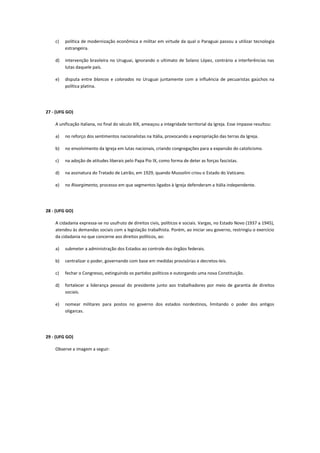c)   política de modernização econômica e militar em virtude da qual o Paraguai passou a utilizar tecnologia
         estrangeira.

    d)   intervenção brasileira no Uruguai, ignorando o ultimato de Solano López, contrário a interferências nas
         lutas daquele país.

    e)   disputa entre blancos e colorados no Uruguai juntamente com a influência de pecuaristas gaúchos na
         política platina.




27 - (UFG GO)

    A unificação italiana, no final do século XIX, ameaçou a integridade territorial da Igreja. Esse impasse resultou:

    a)   no reforço dos sentimentos nacionalistas na Itália, provocando a expropriação das terras da Igreja.

    b)   no envolvimento da Igreja em lutas nacionais, criando congregações para a expansão do catolicismo.

    c)   na adoção de atitudes liberais pelo Papa Pio IX, como forma de deter as forças fascistas.

    d)   na assinatura do Tratado de Latrão, em 1929, quando Mussolini criou o Estado do Vaticano.

    e)   no Risorgimento, processo em que segmentos ligados à Igreja defenderam a Itália independente.




28 - (UFG GO)

    A cidadania expressa-se no usufruto de direitos civis, políticos e sociais. Vargas, no Estado Novo (1937 a 1945),
    atendeu às demandas sociais com a legislação trabalhista. Porém, ao iniciar seu governo, restringiu o exercício
    da cidadania no que concerne aos direitos políticos, ao:

    a)   submeter a administração dos Estados ao controle dos órgãos federais.

    b)   centralizar o poder, governando com base em medidas provisórias e decretos-leis.

    c)   fechar o Congresso, extinguindo os partidos políticos e outorgando uma nova Constituição.

    d)   fortalecer a liderança pessoal do presidente junto aos trabalhadores por meio de garantia de direitos
         sociais.

    e)   nomear militares para postos no governo dos estados nordestinos, limitando o poder dos antigos
         oligarcas.




29 - (UFG GO)

    Observe a imagem a seguir:
 