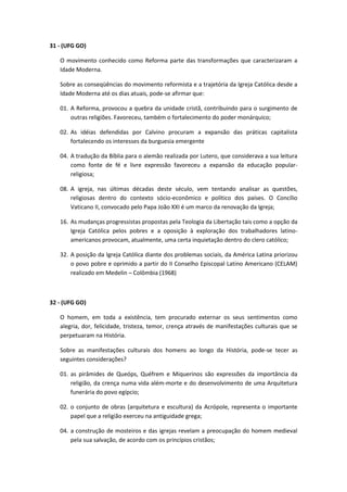 31 - (UFG GO)

   O movimento conhecido como Reforma parte das transformações que caracterizaram a
   Idade Moderna.

   Sobre as conseqüências do movimento reformista e a trajetória da Igreja Católica desde a
   Idade Moderna até os dias atuais, pode-se afirmar que:

   01. A Reforma, provocou a quebra da unidade cristã, contribuindo para o surgimento de
       outras religiões. Favoreceu, também o fortalecimento do poder monárquico;

   02. As idéias defendidas por Calvino procuram a expansão das práticas capitalista
       fortalecendo os interesses da burguesia emergente

   04. A tradução da Bíblia para o alemão realizada por Lutero, que considerava a sua leitura
       como fonte de fé e livre expressão favoreceu a expansão da educação popular-
       religiosa;

   08. A igreja, nas últimas décadas deste século, vem tentando analisar as questões,
       religiosas dentro do contexto sócio-econômico e político dos países. O Concílio
       Vaticano II, convocado pelo Papa João XXI é um marco da renovação da Igreja;

   16. As mudanças progressistas propostas pela Teologia da Libertação tais como a opção da
       Igreja Católica pelos pobres e a oposição à exploração dos trabalhadores latino-
       americanos provocam, atualmente, uma certa inquietação dentro do clero católico;

   32. A posição da Igreja Católica diante dos problemas sociais, da América Latina priorizou
       o povo pobre e oprimido a partir do II Conselho Episcopal Latino Americano (CELAM)
       realizado em Medelin – Colômbia (1968)



32 - (UFG GO)

   O homem, em toda a existência, tem procurado externar os seus sentimentos como
   alegria, dor, felicidade, tristeza, temor, crença através de manifestações culturais que se
   perpetuaram na História.

   Sobre as manifestações culturais dos homens ao longo da História, pode-se tecer as
   seguintes considerações?

   01. as pirâmides de Queóps, Quéfrem e Miquerinos são expressões da importância da
       religião, da crença numa vida além-morte e do desenvolvimento de uma Arquitetura
       funerária do povo egípcio;

   02. o conjunto de obras (arquitetura e escultura) da Acrópole, representa o importante
       papel que a religião exerceu na antiguidade grega;

   04. a construção de mosteiros e das igrejas revelam a preocupação do homem medieval
       pela sua salvação, de acordo com os princípios cristãos;
 