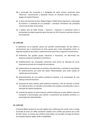 08. a construção das mesquitas e a divulgação do estilo artístico conhecido como
       “Mourisco” caracterizaram a expansão romana no chamado Século de Augusto ,
       apogeu do Império Romano;

   16. as obras de Leonardo da Vinci, Miguel Ângelo e Rafael Sânzio expressam a valorização
       do homem e a exaltação de sua perfeição – princípios norteadores das produções
       culturais do período renascentista;

   32. a célebre obra de Pablo Picasso – Guernica – expressou o sentimento contra o
       bombardeio da cidade espanhola pelos fascistas em 1937 durante o período da Guerra
       Civil Espanhola.



33 - (UFG GO)

   O capitalismo, ao se expandir, passou por grandes transformações. Da fase liberal e
   concorrencial, que o caracterizava no início, passou para a fase monopolista. Assim, na
   Segunda metade do século XIX, o capitalismo havia assumido as seguintes características:

   01. Predomínio dos grandes grupos industriais e financeiros, em detrimento das
       pequenas empresas individuais ou familiares;;

   02. Estabelecimento dos monopólios comerciais como forma de obtenção de lucros
       basicamente através da circulação de mercadorias;

   04. predominância da exportação de produtos manufaturados e restrição às importações
       de matérias-primas, por parte dos países industrializados, para evitar evasão de
       capitais para outros países;

   08. Desenvolvimento de uma política econômica metalista e de manutenção de uma
       balança comercial favorável;

   16. Conquista de novas colônias, pelas potências industriais, a fim de controlar as fontes
       de matérias-primas, os mercados consumidores de produtos manufaturados e para a
       aplicação de capitais excedentes;

   32. Inversão de capitais nas áreas coloniais, preferencialmente no setor público, como em
       transporte e comunicações, para facilitar o escoamento dos produtos primários e a
       penetração dos industrializados.



34 - (UFG GO)

   O Oriente Médio sempre foi uma das regiões mais conflituosas do mundo. Com a criação
   do Estado de Israel, em 1948, novamente explode outro conflito que perdura até os dias
   de hoje. Porém, os motivos dos conflitos atuais devem ser buscados ao longo da História
   da ocupação daquela região, desde a Antigüidade.
 