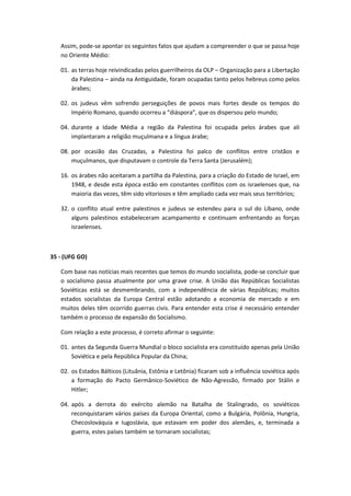 Assim, pode-se apontar os seguintes fatos que ajudam a compreender o que se passa hoje
   no Oriente Médio:

   01. as terras hoje reivindicadas pelos guerrilheiros da OLP – Organização para a Libertação
       da Palestina – ainda na Antiguidade, foram ocupadas tanto pelos hebreus como pelos
       árabes;

   02. os judeus vêm sofrendo perseguições de povos mais fortes desde os tempos do
       Império Romano, quando ocorreu a “diáspora”, que os dispersou pelo mundo;

   04. durante a Idade Média a região da Palestina foi ocupada pelos árabes que ali
       implantaram a religião muçulmana e a língua árabe;

   08. por ocasião das Cruzadas, a Palestina foi palco de conflitos entre cristãos e
       muçulmanos, que disputavam o controle da Terra Santa (Jerusalém);

   16. os árabes não aceitaram a partilha da Palestina, para a criação do Estado de Israel, em
       1948, e desde esta época estão em constantes conflitos com os israelenses que, na
       maioria das vezes, têm sido vitoriosos e têm ampliado cada vez mais seus territórios;

   32. o conflito atual entre palestinos e judeus se estendeu para o sul do Líbano, onde
       alguns palestinos estabeleceram acampamento e continuam enfrentando as forças
       israelenses.



35 - (UFG GO)

   Com base nas notícias mais recentes que temos do mundo socialista, pode-se concluir que
   o socialismo passa atualmente por uma grave crise. A União das Repúblicas Socialistas
   Soviéticas está se desmembrando, com a independência de várias Repúblicas; muitos
   estados socialistas da Europa Central estão adotando a economia de mercado e em
   muitos deles têm ocorrido guerras civis. Para entender esta crise é necessário entender
   também o processo de expansão do Socialismo.

   Com relação a este processo, é correto afirmar o seguinte:

   01. antes da Segunda Guerra Mundial o bloco socialista era constituído apenas pela União
       Soviética e pela República Popular da China;

   02. os Estados Bálticos (Lituânia, Estônia e Letônia) ficaram sob a influência soviética após
       a formação do Pacto Germânico-Soviético de Não-Agressão, firmado por Stálin e
       Hitler;

   04. após a derrota do exército alemão na Batalha de Stalingrado, os soviéticos
       reconquistaram vários países da Europa Oriental, como a Bulgária, Polônia, Hungria,
       Checoslováquia e Iugoslávia, que estavam em poder dos alemães, e, terminada a
       guerra, estes países também se tornaram socialistas;
 