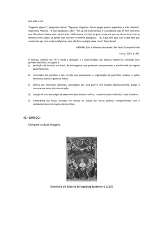 Leia este texto:

   “Pegaram alguns?”, perguntou Geisel. “Pegamos. Pegamos. Foram pegos quatro argentinos e três chilenos”,
   respondeu Pedrozo. “E não liquidaram, não?” “Ah, já, há muito tempo. É o problema, não é? Tem elemento
   que não adianta deixar vivo, aprontando. Infelizmente, é o tipo de guerra suja em que, se não se lutar com as
   mesmas armas deles, se perde. Eles não têm o mínimo escrúpulo.” “É, o que tem que fazer é que tem que
   nessa hora agir com muita inteligência, para não ficar vestígio nessa coisa”, falou Geisel.

                                                  GASPARI, Elio. A ditadura derrotada. São Paulo: Companhia das

                                                                                             Letras, 2003. p. 387.

   O diálogo, mantido em 1974, atesta a aplicação e a especificidade das práticas repressivas utilizadas pelo
   governo brasileiro, ao sugerir a:
   a) proibição da entrada, no Brasil, de estrangeiros que pudessem comprometer a estabilidade do regime
       governamental.

   b)   contenção dos partidos e das facções que preparavam a organização de guerrilhas urbanas e ações
        terroristas contra o governo militar.

   c)   defesa dos interesses nacionais, ameaçados por uma guerra civil travada silenciosamente, graças à
        censura aos meios de comunicação.

   d)   adoção de uma estratégia de extermínio pela ditadura militar, consentida pelo chefe do Estado brasileiro.

   e)   intolerância das forças armadas em relação ao avanço das forças políticas comprometidas com o
        restabelecimento do regime democrático.




42 - (UFG GO)

   Compare as duas imagens.




                         Iluminura do Saltério de Ingeborg (anterior a 1210)
 