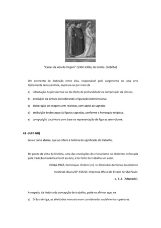“Cenas da vida da Virgem” (1304-1306), de Giotto. (Detalhe)



   Um elemento de distinção entre elas, responsável pelo surgimento de uma arte
   tipicamente renascentista, expressa-se por meio da

   a) introdução da perspectiva ou do efeito de profundidade na composição da pintura.

   b) produção da pintura considerando a figuração bidimensional.

   c) elaboração de imagens anti-realistas, com apelo ao sagrado.

   d) atribuição de destaque às figuras sagradas, conforme a hierarquia religiosa.

   e) composição da pintura com base na representação de figuras sem volume.



43 - (UFG GO)

   Leia o texto abaixo, que se refere à história do significado do trabalho.



   Do ponto de vista da história, uma das revoluções do cristianismo no Ocidente, reforçada
   pela tradição monástica hostil ao ócio, é ter feito do trabalho um valor.

                    IOGNA-PRAT, Dominique. Ordem (ns). In: Dicionário temático do ocidente

                         medieval. Bauru/SP: EDUSC: Imprensa Oficial do Estado de São Paulo.

                                                                               p. 313. [Adaptado].



   A respeito da história da concepção de trabalho, pode-se afirmar que, na

   a) Grécia Antiga, as atividades manuais eram consideradas socialmente superiores.
 