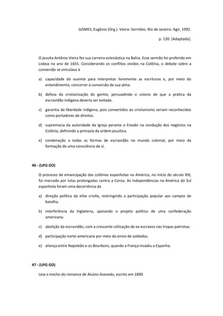 GOMES, Eugênio (Org.). Vieira: Sermões. Rio de Janeiro: Agir, 1992.

                                                                            p. 120. [Adaptado].



   O jesuíta Antônio Vieira fez sua carreira eclesiástica na Bahia. Esse sermão foi proferido em
   Lisboa no ano de 1655. Considerando os conflitos vividos na Colônia, o debate sobre a
   conversão se vinculava à

   a) capacidade do ouvinte para interpretar livremente as escrituras e, por meio do
      entendimento, concorrer à conversão de sua alma.

   b) defesa da cristianização do gentio, persuadindo o colono de que a prática da
      escravidão indígena deveria ser evitada.

   c) garantia da liberdade indígena, pois convertidos ao cristianismo seriam reconhecidos
      como portadores de direitos.

   d) supremacia da autoridade da Igreja perante o Estado na condução dos negócios na
      Colônia, definindo a primazia da ordem jesuítica.

   e) condenação a todas as formas de escravidão no mundo colonial, por meio da
      formação de uma consciência de si.



46 - (UFG GO)

   O processo de emancipação das colônias espanholas na América, no início do século XIX,
   foi marcado por lutas prolongadas contra a Coroa. As independências na América do Sul
   espanhola foram uma decorrência da

   a) direção política da elite criolla, restringindo a participação popular aos campos de
      batalha.

   b) interferência da Inglaterra, apoiando o projeto político de uma confederação
      americana.

   c) abolição da escravidão, com a crescente utilização de ex-escravos nas tropas patriotas.

   d) participação norte-americana por meio do envio de soldados.

   e) aliança entre Napoleão e os Bourbons, quando a França invadiu a Espanha.



47 - (UFG GO)

   Leia o trecho do romance de Aluízio Azevedo, escrito em 1890.
 
