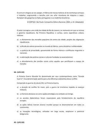 O zumzum chegava ao seu apogeu. A fábrica de massas italianas ali da vizinhança começou
   a trabalhar, engrossando o barulho com seu arfar monótono de máquina a vapor.
   Rompiam das gargantas os fados portugueses e as modinhas brasileiras.

                 O CORTIÇO. São Paulo: Companhia Editora Nacional, 2004. p. 43. [Adaptado].



   O autor consagrou uma visão da cidade do Rio de Janeiro, no momento em que se iniciava
   o governo republicano. Na Primeira República, o cortiço, como experiência urbana,
   indicava

   a) o afastamento das moradias populares do centro da cidade, projeto das oligarquias
      republicanas.

   b) a difusão de valores presentes no mundo da fábrica, como disciplina e solidariedade.

   c) a ausência de privacidade, aproximando de forma intensa e conflituosa imigrantes e
      nacionais.

   d) a valorização das práticas sociais e culturais fundadas no associativismo.

   e) o abrandamento das tensões raciais entre aqueles que partilhavam o espaço de
      moradia.



48 - (UFG GO)

   A Primeira Guerra Mundial foi denominada por seus contemporâneos como “Grande
   Guerra”. Essa denominação aponta para uma diferença substantiva desse conflito.

   Comparada às guerras do século XIX, na Primeira Guerra,

   a) a duração do conflito foi maior, pois a guerra de trincheiras impedia os avanços
      militares.

   b) a infantaria destacou-se como opção estratégica no combate ao inimigo.

   c) os acordos diplomáticos foram responsáveis pelo fortalecimento do equilíbrio
      europeu.

   d) as ações bélicas tiveram alcance mundial porque se desenvolveram em todos os
      continentes.

   e) as inovações tecnológicas, utilizadas em larga escala, ampliaram o potencial
      beligerante.



49 - (UFG GO)
 