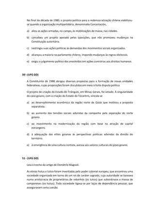 No final da década de 1980, o projeto político para a redemocratização chilena viabilizou-
   se quando a organização multipartidária, denominada Concertación,

   a) aliou as ações armadas, no campo, às mobilizações de massa, nas cidades.

   b) concebeu um projeto apoiado pelas oposições, que não promoveu mudanças na
      Constituição autoritária.

   c) restringiu suas ações políticas às demandas dos movimentos sociais organizados.

   d) alcançou a maioria no parlamento chileno, impondo mudanças às regras eleitorais.

   e) exigiu o julgamento político dos envolvidos em ações contrárias aos direitos humanos.



50 - (UFG GO)

   A Constituinte de 1988 abrigou diversas propostas para a formação de novas unidades
   federativas, cujas proposições foram discutidas em meio à forte disputa política.

   O projeto de criação do Estado do Triângulo, em Minas Gerais, foi vetado. A singularidade
   do caso goiano, com a criação do Estado do Tocantins, vincula-se

   a) ao desenvolvimento econômico da região norte de Goiás que motivou a proposta
      separatista.

   b) ao aumento das tensões sociais advindas da campanha pela separação do norte
      goiano.

   c) ao investimento na modernização da região com base na atração de capital
      estrangeiro.

   d) à adequação das elites goianas às perspectivas políticas advindas da divisão do
      território.

   e) à emergência de uma cultura nortista, avessa aos valores culturais do povo goiano.



51 - (UFG GO)

   Leia o trecho do artigo de Demétrio Magnoli.

   As etnias hutus e tutsis foram inventadas pelo poder colonial europeu, que encontrou uma
   sociedade organizada em torno de um rei de caráter sagrado, cuja autoridade se baseava
   numa aristocracia de proprietários de rebanhos (os tutsis) que subordinava a massa de
   camponeses (os hutus). Toda sociedade ligava-se por laços de dependência pessoal, que
   asseguravam certa coesão.
 