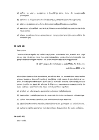a) definiu os valores passageiros e transitórios como forma de representação
      privilegiada.

   b) concebeu as imagens como modelo de conduta, utilizando-as em rituais profanos.

   c) adornou os palácios como forma de representação pública do poder político.

   d) valorizou a originalidade na criação artística como possibilidade de experimentação de
      novos estilos.

   e) elegeu os valores eternos, presentes nos monumentos funerários, como objeto de
      representação.



53 - (UFG GO)

   Leia o texto.

   “Somos anões carregados nos ombros de gigantes. Assim vemos mais, e vemos mais longe
   do que eles, não porque nossa visão seja mais aguda ou nossa estatura mais elevada, mas
   porque eles nos carregam no alto e nos levantam acima de sua altura gigantesca”.

                             LE GOFF, Jacques. Os intelectuais na Idade Média. Rio de Janeiro:

                                                                    José Olímpio, 2003. p. 36.



   As Universidades nasceram no Ocidente, nos séculos XII e XIII, no cenário do renascimento
   urbano, ligadas ao desenvolvimento da escolástica e sob o peso da contribuição greco-
   árabe. O texto apresentado acima é uma citação do mestre Bernard, professor do principal
   centro científico do século XII, a Escola de Chartres, e expressa uma nova concepção do
   que é a ciência e o conhecimento. Nesse período, conhecer significava

   a) produzir um saber singular, que se diferenciasse da tradição clássica.

   b) desenvolver a tradição por meio do comentário dos textos herdados da cultura antiga.

   c) utilizar instrumentos científicos, que permitissem alcançar a verdade.

   d) observar os fenômenos naturais para encontrar as leis que regiam seu funcionamento.

   e) cultivar o espírito racional por meio da refutação da autoridade dos textos teológicos.



54 - (UFG GO)

   Leia o texto.
 