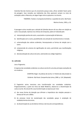 Colombo fala dos homens que vê unicamente porque estes, afinal, também fazem parte
   da paisagem. Suas menções aos habitantes das ilhas aparecem sempre no meio de
   anotações sobre a Natureza, em algum lugar entre os pássaros e as árvores.

                  TODOROV, Tzvetan. A conquista da América: a questão do outro. São Paulo:

                                                                  Martins Fontes, 1993. p. 33.



   A passagem acima ressalta que a atitude de Colombo decorre de seu olhar em relação ao
   outro. Essa posição, expressa nas crônicas da Conquista, pode ser traduzida pela

   a) interpretação positiva do outro, associando-a à preservação da Natureza.

   b) identificação com o outro, possibilitando uma atitude de reconhecimento e inclusão.

   c) universalização dos valores ocidentais, hierarquizando as formas de relação com o
      outro.

   d) compreensão do universo de significações do outro, permitindo suas manifestações
      religiosas.

   e) desnaturalização da cultura do outro, valorizando seu código lingüístico.



55 - (UFG GO)

   Leia o fragmento.

   O ingresso das sociedades ocidentais na cultura escrita foi uma das principais evoluções da
   era moderna.

                       CHARTIER, Roger. As práticas de escrita. In: História da vida privada no

                        Ocidente. São Paulo: Companhia das Letras, 2006. p. 114. [Adaptado].



   O fragmento acima menciona uma transformação nas sociedades ocidentais.
   Progressivamente, a partir do início da Idade Moderna, observa-se a disseminação da
   cultura escrita. No século XVI, essa transformação se expressa por meio

   a) das novas formas de devoção que afirmam a importância das relações pessoais e
      diretas do fiel com a Bíblia.

   b) do processo inicial de escolarização das sociedades graças à ampliação de
      estabelecimentos de ensino.

   c) da disseminação do uso de diários íntimos e da troca de correspondências.
 