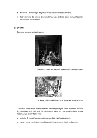 d) da criação e multiplicação de jornais diários e da difusão de sua leitura.

   e) do crescimento do número de monastérios, lugar onde os textos manuscritos eram
      reproduzidos pelos copistas.



56 - (UFG GO)

   Observe e compare as duas imagens.




                              VELÁZQUEZ, Diego. Las Meninas, 1656. Museu do Prado, Madri.




                                PICASSO, Pablo. Las Meninas, 1957. Museu Picasso, Barcelona.



   Os quadros acima tratam do mesmo tema, embora pertençam a dois momentos distintos
   da história da arte. O confronto entre as imagens revela um traço fundamental da pintura
   moderna, que se caracteriza pela

   a) tentativa de compor o espaço pictórico com base nas figuras naturais.

   b) ruptura com o princípio de imitação característico das artes visuais no Ocidente.
 