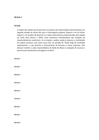 20) Gab: B



21) Gab:

    A origem dos capitais que financiaram os processo de modernização imperial brasileira na
    segunda metade do século XIX, para a historiografia pradiana, destaca o fim do tráfico
    negreiro ( Lei Eusébio de Queiroz) e as ações protecionistas proporcionadas pela adoção
    da Tarifa Alves Branco ( 1844), como elementos intensificadores das variações de
    empreendimentos econômicos. Se se ampliar a análise, pode-se observar a contribuição
    de capitais europeus, que viviam nessa fase um período de “Onda longa de tonalidade
    expansionista”, o que permitiu o financiamento de ferrovias e outras empresas. Vale
    destacar também a ação empreendedora do Barão de Mauá na captação de recursos e
    parcerias de investimentos estrangeiros no Brasil



22) Gab: E




23) Gab: C




24) Gab: A




25) Gab: B




26) Gab: D




27) Gab: D




28) Gab: C




29) Gab: C




30) Gab: B
 