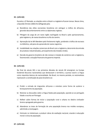 05 - (UFG GO)

   Durante o 2º Reinado, as relações entre o Brasil e a Inglaterra ficaram tensas. Nesse clima,
   a Questão Christie (1863) foi deflagrada pela:

   a) Resistência das elites escravistas brasileiras em extinguir o tráfico de africanos,
      gerando descontentamento entre os diplomatas ingleses.

   b) Pilhagem da carga de um navio inglês naufragado no Brasil e pelo aprisionamento,
      pela Inglaterra, de navios brasileiros no Rio de Janeiro.

   c) Aprovação da lei Bill Aberdeen pelo Parlamento Inglês, proibindo o tráfico de escravos
      no Atlântico, sob pena da apreensão de navios negreiros.

   d) Instabilidade nas relações comerciais do Brasil com a Inglaterra, decorrente da entrada
      de produtos industrializados, principalmente dos Estados Unidos.

   e) Decisão do governo brasileiro de não renovar o tratado de comércio com a Inglaterra,
      favorecendo a situação financeira do governo imperial.



06 - (UFG GO)

   No final do século XIX e nas primeiras décadas do século XX emergiram na Europa
   Ocidental discursos nacionalistas que destacavam o território, a pureza racial e a língua
   como requisitos básicos da nacionalidade. No Brasil, no mesmo período, os nacionalistas
   represaram a constituição do povo brasileiro ao:



   a) Proibir a entrada de imigrantes africanos e orientais como forma de acelerar o
      branqueamento da população.

   b) Retomar as discussões sobre a língua falada pela população, opondo-se ao português
      falado e escrito em Portugal.

   c) Refletir sobre formas de incluir a população rural e urbana no ideário civilizador
      branco apregoado pelo governo.

   d) Abandonar as teses de formação de uma população branca nos moldes europeus,
      admitindo a mestiçagem.

   e) Estimular os intelectuais a produzir obras de exaltação nacional, visando à educação
      moral e cívica da população.



07 - (UFG GO)
 