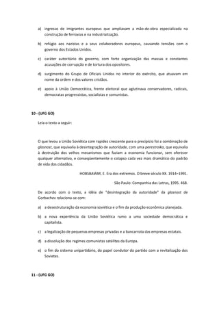 a) ingresso de imigrantes europeus que ampliavam a mão-de-obra especializada na
      construção de ferrovias e na industrialização.

   b) refúgio aos nazistas e a seus colaboradores europeus, causando tensões com o
      governo dos Estados Unidos.

   c) caráter autoritário do governo, com forte organização das massas e constantes
      acusações de corrupção e de tortura dos opositores.

   d) surgimento do Grupo de Oficiais Unidos no interior do exército, que atuavam em
      nome da ordem e dos valores cristãos.

   e) apoio à União Democrática, frente eleitoral que aglutinava conservadores, radicais,
      democratas progressistas, socialistas e comunistas.



10 - (UFG GO)

   Leia o texto a seguir:



   O que levou a União Soviética com rapidez crescente para o precipício foi a combinação de
   glasnost, que equivalia à desintegração de autoridade, com uma perestroika, que equivalia
   à destruição dos velhos mecanismos que faziam a economia funcionar, sem oferecer
   qualquer alternativa, e conseqüentemente o colapso cada vez mais dramático do padrão
   de vida dos cidadãos.

                            HOBSBAWM, E. Era dos extremos. O breve século XX. 1914–1991.

                                                São Paulo: Companhia das Letras, 1995. 468.

   De acordo com o texto, a idéia de “desintegração da autoridade” da glasnost de
   Gorbachev relaciona-se com:

   a) a desestruturação da economia soviética e o fim da produção econômica planejada.

   b) a nova experiência da União Soviética rumo a uma sociedade democrática e
      capitalista.

   c) a legalização de pequenas empresas privadas e a bancarrota das empresas estatais.

   d) a dissolução dos regimes comunistas satélites da Europa.

   e) o fim do sistema unipartidário, do papel condutor do partido com a revitalização dos
      Sovietes.



11 - (UFG GO)
 