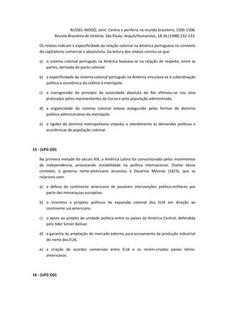 RUSSEL-WOOD, John. Centro e periferia no mundo brasileiro, 1500-1508.
           Revista Brasileira de História. São Paulo: Anpuh/Humanitas, 18:36 (1988) 232-233.

   Os relatos indicam a especificidade da relação colonial na América portuguesa no contexto
   do capitalismo comercial e absolutista. Da leitura dos relatos conclui-se que:

   a) o sistema colonial português na América baseava-se na relação de respeito, entre as
      partes, derivada do pacto colonial.

   b) a especificidade do sistema colonial português na América vinculava-se à subordinação
      política e econômica da colônia à metrópole.

   c) a transgressão do princípio da autoridade absoluta do Rei efetivou-se nos atos
      praticados pelos representantes da Coroa e pela população administrada.

   d) a organicidade do sistema colonial estava assegurada pelas formas de domínio
      político-administrativo da metrópole.

   e) a rigidez do domínio metropolitano impediu o atendimento às demandas políticas e
      econômicas da população colonial.



15 - (UFG GO)

   Na primeira metade do século XIX, a América Latina foi convulsionada pelos movimentos
   de independência, provocando instabilidade na política internacional. Diante desse
   contexto, o governo norte-americano anunciou a Doutrina Monroe (1823), que se
   relaciona com:

   a) a defesa do continente americano de possíveis intervenções político-militares por
      parte das monarquias européias.

   b) o incentivo a projetos políticos de expansão colonial dos EUA em direção ao
      continente sul-americano.

   c) o apoio ao projeto de unidade política entre os países da América Central, defendida
      pelo líder Simón Bolívar.

   d) a garantia da ampliação do mercado externo para escoamento da produção industrial
      do norte dos EUA.

   e) a criação de acordos comerciais entre EUA e os recém-criados países latino-
      americanos.



16 - (UFG GO)
 