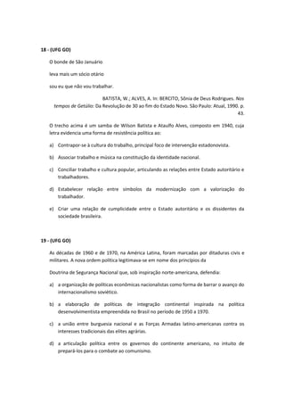 18 - (UFG GO)

   O bonde de São Januário

   leva mais um sócio otário

   sou eu que não vou trabalhar.

                           BATISTA, W.; ALVES, A. In: BERCITO, Sônia de Deus Rodrigues. Nos
     tempos de Getúlio: Da Revolução de 30 ao fim do Estado Novo. São Paulo: Atual, 1990. p.
                                                                                         43.

   O trecho acima é um samba de Wilson Batista e Ataulfo Alves, composto em 1940, cuja
   letra evidencia uma forma de resistência política ao:

   a) Contrapor-se à cultura do trabalho, principal foco de intervenção estadonovista.

   b) Associar trabalho e música na constituição da identidade nacional.

   c) Conciliar trabalho e cultura popular, articulando as relações entre Estado autoritário e
      trabalhadores.

   d) Estabelecer relação entre símbolos da modernização com a valorização do
      trabalhador.

   e) Criar uma relação de cumplicidade entre o Estado autoritário e os dissidentes da
      sociedade brasileira.



19 - (UFG GO)

   As décadas de 1960 e de 1970, na América Latina, foram marcadas por ditaduras civis e
   militares. A nova ordem política legitimava-se em nome dos princípios da

   Doutrina de Segurança Nacional que, sob inspiração norte-americana, defendia:

   a) a organização de políticas econômicas nacionalistas como forma de barrar o avanço do
      internacionalismo soviético.

   b) a elaboração de políticas de integração continental inspirada na política
      desenvolvimentista empreendida no Brasil no período de 1950 a 1970.

   c) a união entre burguesia nacional e as Forças Armadas latino-americanas contra os
      interesses tradicionais das elites agrárias.

   d) a articulação política entre os governos do continente americano, no intuito de
      prepará-los para o combate ao comunismo.
 