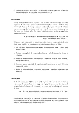 e) o direito de sindicatos, associações e partidos políticos de se organizarem a favor dos
      interesses nacionais, no combate às idéias antidemocráticas.



20 - (UFG GO)

   Embora o colapso do socialismo soviético e suas enormes conseqüências, por enquanto
   impossíveis de calcular por inteiro, mas basicamente negativas, fossem o incidente mais
   dramático das Décadas de Crise que se seguiram à Era de Ouro, essas iriam ser décadas de
   crise universal ou global. A crise afetou as várias partes do mundo de maneiras e em graus
   diferentes, mas afetou a todas elas, fossem quais fossem suas configurações políticas,
   sociais e econômicas.

                    HOBSBAWM, Eric. A era dos extremos: o breve século XX: 1914-1991. São
                                                 Paulo: Companhia das Letras, 1995. p. 19.

   Hobsbawm avalia que a queda do socialismo soviético insere-se em um contexto de crise
   global que se desdobra no mundo contemporâneo. Nessa direção, a crise global:

   a) cria uma nova polarização política baseada no antagonismo entre a Europa e os
      Estados Unidos.

   b) favorece a emergência de novas nações, levando a eclosão de conflitos étnicos e
      religiosos.

   c) impede o desenvolvimento de tecnologias capazes de produzir armas químicas,
      biológicas e atômicas.

   d) libera uma grande quantidade de capitais, para o financiamento do desenvolvimento
      industrial da Rússia.

   e) elimina os conflitos políticos e sociais que ameaçavam a hegemonia norte-americana
      no mundo.



21 - (UFG GO)

   Na década que segue a 1850, fundaram-se 62 empresas industriais, 14 bancos, 3 caixas
   econômicas, 20 companhias de navegação a vapor, 23 companhias de seguro, 4
   companhias de colonização, 8 de mineração, 3 de transporte urbano, 2 de gás e 8 estradas
   de ferro.

           PRADO JR., Caio. História econômica do Brasil. São Paulo: Brasiliense, 1973. p. 192.



   Considerando as informações no fragmento citado, identifique as origens dos recursos que
   financiaram o processo de crescimento econômico responsável pela formação de um surto
   industrial no Brasil, na segunda metade do século XIX.
 