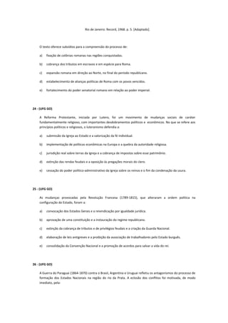 Rio de Janeiro: Record, 1968. p. 5. [Adaptado].




    O texto oferece subsídios para a compreensão do processo de:

    a)   fixação de colônias romanas nas regiões conquistadas.

    b)   cobrança dos tributos em escravos e em espécie para Roma.

    c)   expansão romana em direção ao Norte, no final do período republicano.

    d)   estabelecimento de alianças políticas de Roma com os povos vencidos.

    e)   fortalecimento do poder senatorial romano em relação ao poder imperial.




24 - (UFG GO)

    A Reforma Protestante, iniciada por Lutero, foi um movimento de mudanças sociais de caráter
    fundamentalmente religioso, com importantes desdobramentos políticos e econômicos. No que se refere aos
    princípios políticos e religiosos, o luteranismo defendia a:

    a)   submissão da Igreja ao Estado e a valorização da fé individual.

    b)   implementação de políticas econômicas na Europa e a quebra da autoridade religiosa.

    c)   jurisdição real sobre terras da Igreja e a cobrança de impostos sobre esse patrimônio.

    d)   extinção das rendas feudais e a oposição às pregações morais do clero.

    e)   cessação do poder político-administrativo da Igreja sobre os reinos e o fim da condenação da usura.




25 - (UFG GO)

    As mudanças provocadas pela Revolução Francesa (1789-1815), que alteraram a ordem política na
    configuração do Estado, foram a:

    a)   convocação dos Estados Gerais e a reivindicação por igualdade jurídica.

    b)   aprovação de uma constituição e a instauração do regime republicano.

    c)   extinção da cobrança de tributos e de privilégios feudais e a criação da Guarda Nacional.

    d)   elaboração de leis antigreves e a proibição da associação de trabalhadores pelo Estado burguês.

    e)   consolidação da Convenção Nacional e a promoção de acordos para salvar a vida do rei.




26 - (UFG GO)

    A Guerra do Paraguai (1864-1870) contra o Brasil, Argentina e Uruguai refletiu os antagonismos do processo de
    formação dos Estados Nacionais na região do rio da Prata. A eclosão dos conflitos foi motivada, de modo
    imediato, pela:
 