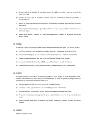 a)   defesa brasileira da liberdade de navegação nos rios da região, garantindo a presença comercial do
         Império no Prata.

    b)   tentativa de Solano López de expandir as fronteiras paraguaias, estendendo-as até o mar, para formar o
         “Paraguai Maior”.

    c)   política de modernização econômica e militar em virtude da qual o Paraguai passou a utilizar tecnologia
         estrangeira.

    d)   intervenção brasileira no Uruguai, ignorando o ultimato de Solano López, contrário a interferências nas
         lutas daquele país.

    e)   disputa entre blancos e colorados no Uruguai juntamente com a influência de pecuaristas gaúchos na
         política platina.




27 - (UFG GO)

    A unificação italiana, no final do século XIX, ameaçou a integridade territorial da Igreja. Esse impasse resultou:

    a)   no reforço dos sentimentos nacionalistas na Itália, provocando a expropriação das terras da Igreja.

    b)   no envolvimento da Igreja em lutas nacionais, criando congregações para a expansão do catolicismo.

    c)   na adoção de atitudes liberais pelo Papa Pio IX, como forma de deter as forças fascistas.

    d)   na assinatura do Tratado de Latrão, em 1929, quando Mussolini criou o Estado do Vaticano.

    e)   no Risorgimento, processo em que segmentos ligados à Igreja defenderam a Itália independente.




28 - (UFG GO)

    A cidadania expressa-se no usufruto de direitos civis, políticos e sociais. Vargas, no Estado Novo (1937 a 1945),
    atendeu às demandas sociais com a legislação trabalhista. Porém, ao iniciar seu governo, restringiu o exercício
    da cidadania no que concerne aos direitos políticos, ao:

    a)   submeter a administração dos Estados ao controle dos órgãos federais.

    b)   centralizar o poder, governando com base em medidas provisórias e decretos-leis.

    c)   fechar o Congresso, extinguindo os partidos políticos e outorgando uma nova Constituição.

    d)   fortalecer a liderança pessoal do presidente junto aos trabalhadores por meio de garantia de direitos
         sociais.

    e)   nomear militares para postos no governo dos estados nordestinos, limitando o poder dos antigos
         oligarcas.




29 - (UFG GO)

    Observe a imagem a seguir:
 