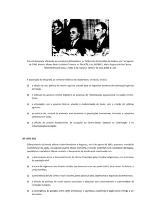 Foto do banquete oferecido ao presidente da República, no Palácio das Esmeraldas de Goiânia, em 7 de agosto
      de 1940. Acervo: Museu Pedro Ludovico Teixeira. In: PALACÍN, Luís; MORAES, Maria Augusta de Sant´Anna.
                     História de Goiás (1722-1972). 5.ed. Goiânia: Editora. da UCG, 1989. p. 105.




    A associação da fotografia ao contexto histórico do Estado Novo, em Goiás, sinaliza:

    a)   a adoção de uma política de reforma agrária, voltada para os migrantes pioneiros da colonização agrícola
         em Goiás.

    b)   o estímulo do governo central brasileiro ao processo de redistribuição populacional na região Centro-
         Oeste.

    c)   a articulação com o governo federal, visando à modernização de Goiás, com a criação de colônias
         agrícolas.

    d)   as políticas de combate às endemias que assolavam as populações interioranas, iniciando a campanha
         sanitarista em Goiás.

    e)   a difusão do projeto estadonovista de ocupação do Centro-Oeste, baseado na urbanização e na
         industrialização da região.




30 - (UFG GO)

    O lançamento da bomba atômica sobre Hiroshima e Nagasaki, em 6 de agosto de 1945, provocou a rendição
    incondicional do Japão, na Segunda Guerra. Nesse momento, o mundo ocidental vivia a dualidade ideológica,
    capitalismo e socialismo. Nesse contexto, o lançamento da bomba está relacionado com:

    a)   o descompasso entre o desenvolvimento da ciência, financiado pelos Estados beligerantes, e os interesses
         da população civil.

    b)   a busca de hegemonia dos Estados Unidos, que demonstraram seu poder bélico para conter, no futuro, a
         União Soviética.

    c)   a persistência da luta contra o nazi-fascismo, pelos países aliados, objetivando a expansão da democracia.

    d)   a difusão de políticas de cunho racista associadas a pesquisas que comprovassem a superioridade da
         civilização européia.

    e)   a convergência de posições entre norte-americanos e soviéticos, escolhendo o Japão como inimigo a ser
         derrotado.
 