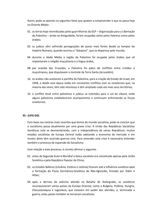 Assim, pode-se apontar os seguintes fatos que ajudam a compreender o que se passa hoje
   no Oriente Médio:

   01. as terras hoje reivindicadas pelos guerrilheiros da OLP – Organização para a Libertação
       da Palestina – ainda na Antiguidade, foram ocupadas tanto pelos hebreus como pelos
       árabes;

   02. os judeus vêm sofrendo perseguições de povos mais fortes desde os tempos do
       Império Romano, quando ocorreu a “diáspora”, que os dispersou pelo mundo;

   04. durante a Idade Média a região da Palestina foi ocupada pelos árabes que ali
       implantaram a religião muçulmana e a língua árabe;

   08. por ocasião das Cruzadas, a Palestina foi palco de conflitos entre cristãos e
       muçulmanos, que disputavam o controle da Terra Santa (Jerusalém);

   16. os árabes não aceitaram a partilha da Palestina, para a criação do Estado de Israel, em
       1948, e desde esta época estão em constantes conflitos com os israelenses que, na
       maioria das vezes, têm sido vitoriosos e têm ampliado cada vez mais seus territórios;

   32. o conflito atual entre palestinos e judeus se estendeu para o sul do Líbano, onde
       alguns palestinos estabeleceram acampamento e continuam enfrentando as forças
       israelenses.



35 - (UFG GO)

   Com base nas notícias mais recentes que temos do mundo socialista, pode-se concluir que
   o socialismo passa atualmente por uma grave crise. A União das Repúblicas Socialistas
   Soviéticas está se desmembrando, com a independência de várias Repúblicas; muitos
   estados socialistas da Europa Central estão adotando a economia de mercado e em
   muitos deles têm ocorrido guerras civis. Para entender esta crise é necessário entender
   também o processo de expansão do Socialismo.

   Com relação a este processo, é correto afirmar o seguinte:

   01. antes da Segunda Guerra Mundial o bloco socialista era constituído apenas pela União
       Soviética e pela República Popular da China;

   02. os Estados Bálticos (Lituânia, Estônia e Letônia) ficaram sob a influência soviética após
       a formação do Pacto Germânico-Soviético de Não-Agressão, firmado por Stálin e
       Hitler;

   04. após a derrota do exército alemão na Batalha de Stalingrado, os soviéticos
       reconquistaram vários países da Europa Oriental, como a Bulgária, Polônia, Hungria,
       Checoslováquia e Iugoslávia, que estavam em poder dos alemães, e, terminada a
       guerra, estes países também se tornaram socialistas;
 