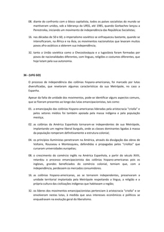 08. diante do confronto com o bloco capitalista, todos os países socialistas do mundo se
       mantiveram unidos, sob a liderança da URSS, até 1985, quando Gorbachev lançou a
       Perestroika, iniciando um movimento de independência das Repúblicas Socialistas;

   16. nas décadas de 50 e 60, o imperialismo soviético se enfraqueceu bastante, quando se
       intensificaram, na África e na Ásia, os movimentos nacionalistas que levaram muitos
       povos afro-asiáticos a obterem sua independência;

   32. tanto a União soviética como a Checoslováquia e a Iugoslávia foram formadas por
       povos de nacionalidades diferentes, com línguas, religiões e costumes diferentes, que
       hoje lutam pela sua autonomia.



36 - (UFG GO)

   O processo de independência das colônias hispano-americanas, foi marcado por lutas
   diversificadas, que revelaram algumas características da sua Metrópole, no caso a
   Espanha.

   Apesar da falta de unidade dos movimentos, pode-se identificar alguns aspectos comuns,
   que se fizeram presentes ao longo das lutas emancipacionistas, tais como:

   01. a emancipação das colônias hispano-americanas lideradas pela aristocracia “criolla” e
       pelos setores médios foi também apoiada pela massa indígena e pela população
       mestiça;

   02. as colônias da América Espanhola tornaram-se independentes de sua Metrópole,
       implantando um regime liberal burguês, onde as classes dominantes ligadas à massa
       da população romperam definitivamente a estrutura colonial;

   04. os princípios Iluministas penetraram na América, através da divulgação das obras de
       Voltaire, Rousseau e Montesquieu, defendidas e propagadas pelos “criollos” que
       cursaram universidades européias;

   08. o crescimento do comércio inglês na América Espanhola, a partir do século XVIII,
       retardou o processo emancipacionista das colônias hispano-americanas pois os
       ingleses, grandes beneficiados do comércio colonial, temiam que, com a
       independência, perdessem os mercados consumidores.

   16. as colônias hispano-americanas, ao se tornarem independentes, preservaram a
       unidade territorial implantada pela Metrópole respeitando a língua, a religião e a
       própria cultura das civilizações indígenas que habitavam a região;

   32. os líderes dos movimentos emancipacionistas pertenciam à aristocracia “criolla” e se
       envolveram nestas lutas, à medida que seus interesses econômicos e políticos se
       enquadravam na evolução geral do liberalismo.
 
