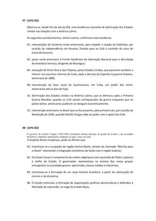 37 - (UFG GO)

   Observa-se, desde fins do século XIX, uma tendência crescente de dominação dos Estados
   Unidos nas relações com a América Latina.

   Os seguintes acontecimentos, dentre outros, confirmam esta tendência:

   01. intervenções de fuzileiros norte-americanos, para impedir a reação da Colômbia, por
       ocasião da independência do Panamá, ficando para os EUA o controle da zona do
       Canal do Panamá;

   02. apoio norte-americano à Frente Sandinista de Libertação Nacional para a derrubada
       de Anastácio Somoza, dirigente da Nicarágua;

   04. anexação de Porto Rico e das Filipinas, pelos Estados Unidos, que passaram também a
       intervir nos assuntos internos de Cuba, após a derrota da Espanha na guerra hispano-
       americana de 1898;

   08. manutenção da base naval de Guantanamo, em Cuba, em poder dos norte-
       americanos até os dias de hoje;

   16. dominação dos Estados Unidos na América Latina, que só diminuiu após a Primeira
       Guerra Mundial, quando os EUA saíram enfraquecidos da guerra enquanto que os
       países latino- americanos puderam se reerguer economicamente;

   32. intervenção americana no Brasil que se fez presente, pela primeira vez, por ocasião da
       Revolução de 1930, quando Getúlio Vargas sobe ao poder com o apoio dos EUA.



38 - (UFG GO)

   O governo de Getúlio Vargas (1930-1945) introduziu formas distintas de gestão do Estado e da sociedade
   brasileira e imprimiu importantes mudanças no país, como um todo.
   A respeito destas mudanças, pode-se afirmar que:

   01. Incentivou-se a ocupação da região Centro-Oeste, através da chamada “Marcha para
       o Oeste” retomando a integração econômica de Goiás com a região Sudeste;

   02. Em Goiás houve o rompimento da ordem oligárquica com ascensão de Pedro Ludovico
       à chefia do Estado. O governador representava os anseios dos novos grupos
       emergentes na sociedade goiana: operariado, classes médias e industriais;

   04. Incentivou-se a formação de um novo homem brasileiro, a partir da valorização do
       civismo e da disciplina;

   08. O Estado estimulou a formação de organizações políticas democráticas e defendeu a
       liberdade de expressão, no auge do Estado Novo;
 
