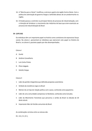 16. A “Marcha para o Oeste” modificou a estrutura agrária da região Centro-Oeste. Com a
       política de colonização do governo Vargas o latifúndio deixou de ser predominante na
       região;

   32. O Estado passou a controlar os principais fatores do processo de industrialização, com
       a intenção de fortalecer o crescimento das indústrias de base que eram essenciais ao
       processo de industrialização do Brasil.



39 - (UFG GO)

   Os indivíduos têm um importante papel na história como condutores de expressivas forças
   sociais. Na coluna I, apresentam-se indivíduos que exerceram este papel na História do
   Brasil e, na coluna II, possíveis papéis por eles desempenhados.



   Coluna I

   A   Zumbi

   B   Antônio Conselheiro

   C   Luís Carlos Pretes

   D   Plínio Salgado

   E   Getúlio Vargas



   Coluna II

   1   Líder do partido integralista que defendia propostas autoritárias

   2   Símbolo da resistência negra no Brasil

   3   Mentor de um tipo de relação política com o povo, conhecida como populismo.

   4   Líder de uma comunidade camponesa no Nordeste, conhecida como Canudos.

   5   Líder do Movimento Tenentista que percorreu o sertão do Brasil na década de 20
       deste século

   6   Importante líder do Partido comunista do Brasil.



   As combinações corretas entre as colunas são:

   01. A-4, C-2, D-1;
 