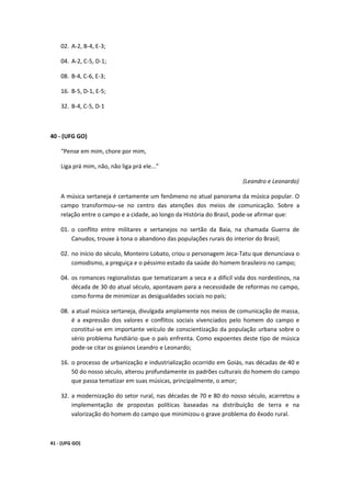 02. A-2, B-4, E-3;

    04. A-2, C-5, D-1;

    08. B-4, C-6, E-3;

    16. B-5, D-1, E-5;

    32. B-4, C-5, D-1



40 - (UFG GO)

    “Pense em mim, chore por mim,

    Liga prá mim, não, não liga prá ele...”

                                                                       (Leandro e Leonardo)

    A música sertaneja é certamente um fenômeno no atual panorama da música popular. O
    campo transformou–se no centro das atenções dos meios de comunicação. Sobre a
    relação entre o campo e a cidade, ao longo da História do Brasil, pode-se afirmar que:

    01. o conflito entre militares e sertanejos no sertão da Baia, na chamada Guerra de
        Canudos, trouxe à tona o abandono das populações rurais do interior do Brasil;

    02. no início do século, Monteiro Lobato, criou o personagem Jeca-Tatu que denunciava o
        comodismo, a preguiça e o péssimo estado da saúde do homem brasileiro no campo;

    04. os romances regionalistas que tematizaram a seca e a difícil vida dos nordestinos, na
        década de 30 do atual século, apontavam para a necessidade de reformas no campo,
        como forma de minimizar as desigualdades sociais no país;

    08. a atual música sertaneja, divulgada amplamente nos meios de comunicação de massa,
        é a expressão dos valores e conflitos sociais vivenciados pelo homem do campo e
        constitui-se em importante veículo de conscientização da população urbana sobre o
        sério problema fundiário que o país enfrenta. Como expoentes deste tipo de música
        pode-se citar os goianos Leandro e Leonardo;

    16. o processo de urbanização e industrialização ocorrido em Goiás, nas décadas de 40 e
        50 do nosso século, alterou profundamente os padrões culturais do homem do campo
        que passa tematizar em suas músicas, principalmente, o amor;

    32. a modernização do setor rural, nas décadas de 70 e 80 do nosso século, acarretou a
        implementação de propostas políticas baseadas na distribuição de terra e na
        valorização do homem do campo que minimizou o grave problema do êxodo rural.



41 - (UFG GO)
 