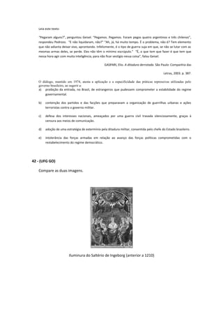 Leia este texto:

   “Pegaram alguns?”, perguntou Geisel. “Pegamos. Pegamos. Foram pegos quatro argentinos e três chilenos”,
   respondeu Pedrozo. “E não liquidaram, não?” “Ah, já, há muito tempo. É o problema, não é? Tem elemento
   que não adianta deixar vivo, aprontando. Infelizmente, é o tipo de guerra suja em que, se não se lutar com as
   mesmas armas deles, se perde. Eles não têm o mínimo escrúpulo.” “É, o que tem que fazer é que tem que
   nessa hora agir com muita inteligência, para não ficar vestígio nessa coisa”, falou Geisel.

                                                  GASPARI, Elio. A ditadura derrotada. São Paulo: Companhia das

                                                                                             Letras, 2003. p. 387.

   O diálogo, mantido em 1974, atesta a aplicação e a especificidade das práticas repressivas utilizadas pelo
   governo brasileiro, ao sugerir a:
   a) proibição da entrada, no Brasil, de estrangeiros que pudessem comprometer a estabilidade do regime
       governamental.

   b)   contenção dos partidos e das facções que preparavam a organização de guerrilhas urbanas e ações
        terroristas contra o governo militar.

   c)   defesa dos interesses nacionais, ameaçados por uma guerra civil travada silenciosamente, graças à
        censura aos meios de comunicação.

   d)   adoção de uma estratégia de extermínio pela ditadura militar, consentida pelo chefe do Estado brasileiro.

   e)   intolerância das forças armadas em relação ao avanço das forças políticas comprometidas com o
        restabelecimento do regime democrático.




42 - (UFG GO)

   Compare as duas imagens.




                         Iluminura do Saltério de Ingeborg (anterior a 1210)
 