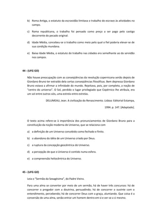 b) Roma Antiga, o estatuto da escravidão limitava o trabalho do escravo às atividades no
      campo.

   c) Roma republicana, o trabalho foi pensado como preço a ser pago pelo castigo
      decorrente do pecado original.

   d) Idade Média, concebeu-se o trabalho como meio pelo qual o fiel poderia elevar-se de
      sua condição mundana.

   e) Baixa Idade Média, o estatuto do trabalho nas cidades era semelhante ao da servidão
      nos campos.



44 - (UFG GO)

   Não houve preocupação com as conseqüências da revolução copernicana senão depois de
   Giordano Bruno ter extraído dela certas conseqüências filosóficas. Bem depressa Giordano
   Bruno estava a afirmar a infinidade do mundo. Rejeitava, pois, por completo, a noção de
   “centro do universo”. O Sol, perdido o lugar privilegiado que Copérnico lhe atribuía, era
   um sol entre outros sóis, uma estrela entre estrelas.

                  DELUMEAU, Jean. A civilização do Renascimento. Lisboa: Editorial Estampa,

                                                                    1994. p. 147. [Adaptado].



   O texto acima refere-se à importância dos pronunciamentos de Giordano Bruno para a
   constituição da noção moderna de Universo, que se relaciona com

   a) a definição de um Universo concebido como fechado e finito.

   b) o abandono da idéia de um Universo criado por Deus.

   c) a ruptura da concepção geocêntrica do Universo.

   d) a percepção de que o Universo é contido numa esfera.

   e) a compreensão heliocêntrica do Universo.



45 - (UFG GO)

   Leia o “Sermão da Sexagésima”, do Padre Vieira.

   Para uma alma se converter por meio de um sermão, há de haver três concursos: há de
   concorrer o pregador com a doutrina, persuadindo; há de concorrer o ouvinte com o
   entendimento, percebendo; há de concorrer Deus com a graça, alumiando. Que coisa é a
   conversão de uma alma, senão entrar um homem dentro em si e ver-se a si mesmo.
 