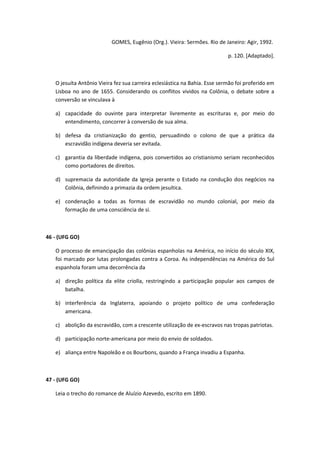 GOMES, Eugênio (Org.). Vieira: Sermões. Rio de Janeiro: Agir, 1992.

                                                                            p. 120. [Adaptado].



   O jesuíta Antônio Vieira fez sua carreira eclesiástica na Bahia. Esse sermão foi proferido em
   Lisboa no ano de 1655. Considerando os conflitos vividos na Colônia, o debate sobre a
   conversão se vinculava à

   a) capacidade do ouvinte para interpretar livremente as escrituras e, por meio do
      entendimento, concorrer à conversão de sua alma.

   b) defesa da cristianização do gentio, persuadindo o colono de que a prática da
      escravidão indígena deveria ser evitada.

   c) garantia da liberdade indígena, pois convertidos ao cristianismo seriam reconhecidos
      como portadores de direitos.

   d) supremacia da autoridade da Igreja perante o Estado na condução dos negócios na
      Colônia, definindo a primazia da ordem jesuítica.

   e) condenação a todas as formas de escravidão no mundo colonial, por meio da
      formação de uma consciência de si.



46 - (UFG GO)

   O processo de emancipação das colônias espanholas na América, no início do século XIX,
   foi marcado por lutas prolongadas contra a Coroa. As independências na América do Sul
   espanhola foram uma decorrência da

   a) direção política da elite criolla, restringindo a participação popular aos campos de
      batalha.

   b) interferência da Inglaterra, apoiando o projeto político de uma confederação
      americana.

   c) abolição da escravidão, com a crescente utilização de ex-escravos nas tropas patriotas.

   d) participação norte-americana por meio do envio de soldados.

   e) aliança entre Napoleão e os Bourbons, quando a França invadiu a Espanha.



47 - (UFG GO)

   Leia o trecho do romance de Aluízio Azevedo, escrito em 1890.
 