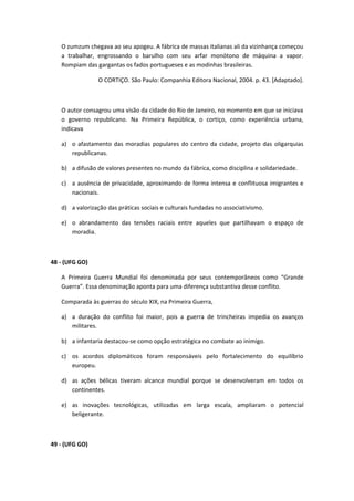 O zumzum chegava ao seu apogeu. A fábrica de massas italianas ali da vizinhança começou
   a trabalhar, engrossando o barulho com seu arfar monótono de máquina a vapor.
   Rompiam das gargantas os fados portugueses e as modinhas brasileiras.

                 O CORTIÇO. São Paulo: Companhia Editora Nacional, 2004. p. 43. [Adaptado].



   O autor consagrou uma visão da cidade do Rio de Janeiro, no momento em que se iniciava
   o governo republicano. Na Primeira República, o cortiço, como experiência urbana,
   indicava

   a) o afastamento das moradias populares do centro da cidade, projeto das oligarquias
      republicanas.

   b) a difusão de valores presentes no mundo da fábrica, como disciplina e solidariedade.

   c) a ausência de privacidade, aproximando de forma intensa e conflituosa imigrantes e
      nacionais.

   d) a valorização das práticas sociais e culturais fundadas no associativismo.

   e) o abrandamento das tensões raciais entre aqueles que partilhavam o espaço de
      moradia.



48 - (UFG GO)

   A Primeira Guerra Mundial foi denominada por seus contemporâneos como “Grande
   Guerra”. Essa denominação aponta para uma diferença substantiva desse conflito.

   Comparada às guerras do século XIX, na Primeira Guerra,

   a) a duração do conflito foi maior, pois a guerra de trincheiras impedia os avanços
      militares.

   b) a infantaria destacou-se como opção estratégica no combate ao inimigo.

   c) os acordos diplomáticos foram responsáveis pelo fortalecimento do equilíbrio
      europeu.

   d) as ações bélicas tiveram alcance mundial porque se desenvolveram em todos os
      continentes.

   e) as inovações tecnológicas, utilizadas em larga escala, ampliaram o potencial
      beligerante.



49 - (UFG GO)
 