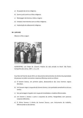 a) Ocupação das terras indígenas.

   b) Guerra justa contra as tribos indígenas.

   c) Mestiçagem de brancos, índios e negros.

   d) Embates intermitentes com as tribos indígenas.

   e) Implantação de aldeamento indígenas.



04 - (UFG GO)

   Observe a foto a seguir:




   ALENCASTRO, Luiz Felipe de. (Coord.) História da vida privada no Brasil. São Paulo:
   Companhia das Letras, 1997. v. 2. p. 19.



   Essa foto do final do século XIX é um documento demonstrativo do direito de propriedade
   de pessoas na ordem escravista e expressa diferença social ao enfocar:

   a) O homem branco, em primeiro plano, destacando-se dos cinco homens negros
      descalços.

   b) Um homem negro à esquerda do homem branco, com penteado semelhante ao de seu
      senhor.

   c) Seis personagens trajados com roupas de tonalidades e modelos diferenciados.

   d) Um homem à direita e outro à esquerda do senhor, fotografados com posturas
      corporais diferentes.

   e) O último homem à direita do homem branco, com instrumento de trabalho,
      diferenciando-se dos demais.
 