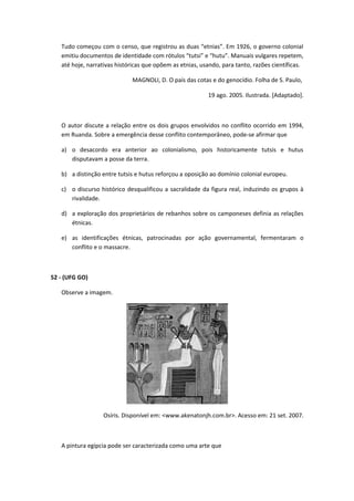Tudo começou com o censo, que registrou as duas “etnias”. Em 1926, o governo colonial
   emitiu documentos de identidade com rótulos “tutsi” e “hutu”. Manuais vulgares repetem,
   até hoje, narrativas históricas que opõem as etnias, usando, para tanto, razões científicas.

                             MAGNOLI, D. O país das cotas e do genocídio. Folha de S. Paulo,

                                                          19 ago. 2005. Ilustrada. [Adaptado].



   O autor discute a relação entre os dois grupos envolvidos no conflito ocorrido em 1994,
   em Ruanda. Sobre a emergência desse conflito contemporâneo, pode-se afirmar que

   a) o desacordo era anterior ao colonialismo, pois historicamente tutsis e hutus
      disputavam a posse da terra.

   b) a distinção entre tutsis e hutus reforçou a oposição ao domínio colonial europeu.

   c) o discurso histórico desqualificou a sacralidade da figura real, induzindo os grupos à
      rivalidade.

   d) a exploração dos proprietários de rebanhos sobre os camponeses definia as relações
      étnicas.

   e) as identificações étnicas, patrocinadas por ação governamental, fermentaram o
      conflito e o massacre.



52 - (UFG GO)

   Observe a imagem.




                  Osíris. Disponível em: <www.akenatonjh.com.br>. Acesso em: 21 set. 2007.



   A pintura egípcia pode ser caracterizada como uma arte que
 