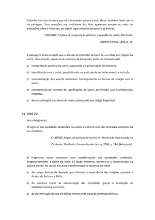 Colombo fala dos homens que vê unicamente porque estes, afinal, também fazem parte
   da paisagem. Suas menções aos habitantes das ilhas aparecem sempre no meio de
   anotações sobre a Natureza, em algum lugar entre os pássaros e as árvores.

                  TODOROV, Tzvetan. A conquista da América: a questão do outro. São Paulo:

                                                                  Martins Fontes, 1993. p. 33.



   A passagem acima ressalta que a atitude de Colombo decorre de seu olhar em relação ao
   outro. Essa posição, expressa nas crônicas da Conquista, pode ser traduzida pela

   a) interpretação positiva do outro, associando-a à preservação da Natureza.

   b) identificação com o outro, possibilitando uma atitude de reconhecimento e inclusão.

   c) universalização dos valores ocidentais, hierarquizando as formas de relação com o
      outro.

   d) compreensão do universo de significações do outro, permitindo suas manifestações
      religiosas.

   e) desnaturalização da cultura do outro, valorizando seu código lingüístico.



55 - (UFG GO)

   Leia o fragmento.

   O ingresso das sociedades ocidentais na cultura escrita foi uma das principais evoluções da
   era moderna.

                       CHARTIER, Roger. As práticas de escrita. In: História da vida privada no

                        Ocidente. São Paulo: Companhia das Letras, 2006. p. 114. [Adaptado].



   O fragmento acima menciona uma transformação nas sociedades ocidentais.
   Progressivamente, a partir do início da Idade Moderna, observa-se a disseminação da
   cultura escrita. No século XVI, essa transformação se expressa por meio

   a) das novas formas de devoção que afirmam a importância das relações pessoais e
      diretas do fiel com a Bíblia.

   b) do processo inicial de escolarização das sociedades graças à ampliação de
      estabelecimentos de ensino.

   c) da disseminação do uso de diários íntimos e da troca de correspondências.
 