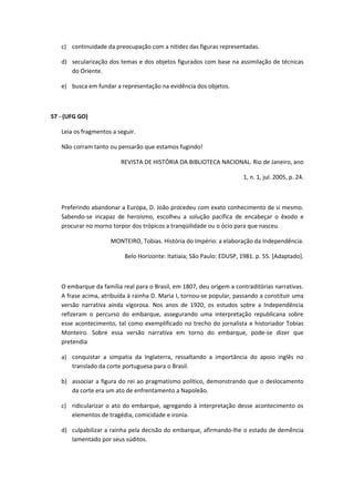 c) continuidade da preocupação com a nitidez das figuras representadas.

   d) secularização dos temas e dos objetos figurados com base na assimilação de técnicas
      do Oriente.

   e) busca em fundar a representação na evidência dos objetos.



57 - (UFG GO)

   Leia os fragmentos a seguir.

   Não corram tanto ou pensarão que estamos fugindo!

                         REVISTA DE HISTÓRIA DA BIBLIOTECA NACIONAL. Rio de Janeiro, ano

                                                                       1, n. 1, jul. 2005, p. 24.



   Preferindo abandonar a Europa, D. João procedeu com exato conhecimento de si mesmo.
   Sabendo-se incapaz de heroísmo, escolheu a solução pacífica de encabeçar o êxodo e
   procurar no morno torpor dos trópicos a tranqüilidade ou o ócio para que nasceu.

                     MONTEIRO, Tobias. História do Império: a elaboração da Independência.

                          Belo Horizonte: Itatiaia; São Paulo: EDUSP, 1981. p. 55. [Adaptado].



   O embarque da família real para o Brasil, em 1807, deu origem a contraditórias narrativas.
   A frase acima, atribuída à rainha D. Maria I, tornou-se popular, passando a constituir uma
   versão narrativa ainda vigorosa. Nos anos de 1920, os estudos sobre a Independência
   refizeram o percurso do embarque, assegurando uma interpretação republicana sobre
   esse acontecimento, tal como exemplificado no trecho do jornalista e historiador Tobias
   Monteiro. Sobre essa versão narrativa em torno do embarque, pode-se dizer que
   pretendia

   a) conquistar a simpatia da Inglaterra, ressaltando a importância do apoio inglês no
      translado da corte portuguesa para o Brasil.

   b) associar a figura do rei ao pragmatismo político, demonstrando que o deslocamento
      da corte era um ato de enfrentamento a Napoleão.

   c) ridicularizar o ato do embarque, agregando à interpretação desse acontecimento os
      elementos de tragédia, comicidade e ironia.

   d) culpabilizar a rainha pela decisão do embarque, afirmando-lhe o estado de demência
      lamentado por seus súditos.
 