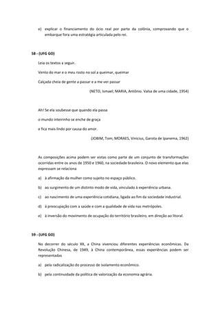e) explicar o financiamento do ócio real por parte da colônia, comprovando que o
      embarque fora uma estratégia articulada pelo rei.



58 - (UFG GO)

   Leia os textos a seguir.

   Vento do mar e o meu rosto no sol a queimar, queimar

   Calçada cheia de gente a passar e a me ver passar

                                  (NETO, Ismael; MARIA, Antônio. Valsa de uma cidade, 1954)



   Ah! Se ela soubesse que quando ela passa

   o mundo inteirinho se enche de graça

   e fica mais lindo por causa do amor.

                                   (JOBIM, Tom; MORAES, Vinicius, Garota de Ipanema, 1962)



   As composições acima podem ser vistas como parte de um conjunto de transformações
   ocorridas entre os anos de 1950 e 1960, na sociedade brasileira. O novo elemento que elas
   expressam se relaciona

   a) à afirmação da mulher como sujeito no espaço público.

   b) ao surgimento de um distinto modo de vida, vinculado à experiência urbana.

   c) ao nascimento de uma experiência cotidiana, ligada ao fim da sociedade industrial.

   d) à preocupação com a saúde e com a qualidade de vida nas metrópoles.

   e) à inversão do movimento de ocupação do território brasileiro, em direção ao litoral.



59 - (UFG GO)

   No decorrer do século XX, a China vivenciou diferentes experiências econômicas. Da
   Revolução Chinesa, de 1949, à China contemporânea, essas experiências podem ser
   representadas

   a) pela radicalização do processo de isolamento econômico.

   b) pela continuidade da política de valorização da economia agrária.
 