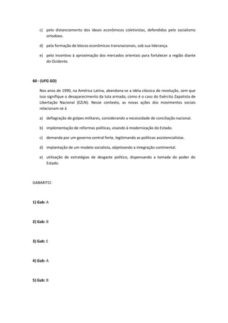 c) pelo distanciamento dos ideais econômicos coletivistas, defendidos pelo socialismo
      ortodoxo.

   d) pela formação de blocos econômicos transnacionais, sob sua liderança.

   e) pelo incentivo à aproximação dos mercados orientais para fortalecer a região diante
      do Ocidente.



60 - (UFG GO)

   Nos anos de 1990, na América Latina, abandona-se a idéia clássica de revolução, sem que
   isso signifique o desaparecimento da luta armada, como é o caso do Exército Zapatista de
   Libertação Nacional (EZLN). Nesse contexto, as novas ações dos movimentos sociais
   relacionam-se à

   a) deflagração de golpes militares, considerando a necessidade de conciliação nacional.

   b) implementação de reformas políticas, visando à modernização do Estado.

   c) demanda por um governo central forte, legitimando as políticas assistencialistas.

   d) implantação de um modelo socialista, objetivando a integração continental.

   e) utilização de estratégias de desgaste político, dispensando a tomada do poder do
      Estado.



GABARITO:



1) Gab: A



2) Gab: B



3) Gab: E



4) Gab: A



5) Gab: B
 