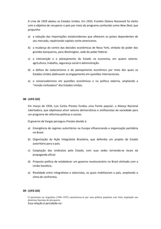 A crise de 1929 abalou os Estados Unidos. Em 1933, Franklin Delano Roosevelt foi eleito
   com o objetivo de recuperar o país por meio do programa conhecido como New Deal, que
   propunha:

   a) a redução das importações estadunidenses que afetaram os países dependentes de
      seu mercado, repatriando capitais norte-americanos.

   b) a mudança do centro das decisões econômicas de Nova York, símbolo do poder dos
      grandes banqueiros, para Washington, sede do poder federal.

   c) a intervenção e o planejamento do Estado na economia, em quatro setores:
      agricultura, trabalho, segurança social e administração.

   d) a defesa do isolacionismo e do planejamento econômico por meio dos quais os
      Estados Unidos abdicavam os engajamento em questões internacionais.

   e) o conservadorismo em questões econômicas e na política externa, ampliando a
      “missão civilizadora” dos Estados Unidos.



08 - (UFG GO)

   Em março de 1934, Luis Carlos Prestes fundou uma frente popular, a Aliança Nacional
   Libertadora, que objetivava atrair setores democráticos e antifascistas da sociedade para
   um programa de reformas políticas e sociais.

   O governo de Vargas perseguiu Prestes devido à:

   a) Emergência de regimes autoritários na Europa influenciando a organização partidária
      no Brasil.

   b) Organização da Ação Integralista Brasileira, que defendia um projeto de Estado
      autoritário para o país.

   c) Cooptação dos sindicatos pelo Estado, com suas sedes tornando-se locais da
      propaganda oficial.

   d) Proposta política de estabelecer um governo revolucionário no Brasil alinhado com a
      União Soviética.

   e) Rivalidade entre integralistas e aliancistas, os quais mobilizaram o país, ampliando o
      clima de confrontos.



09 - (UFG GO)

   O peronismo na Argentina (1946–1955) caracterizou-se por uma política populista com forte inspiração nas
   doutrinas fascistas do pós-guerra.
   Essa relação é percebida no:
 